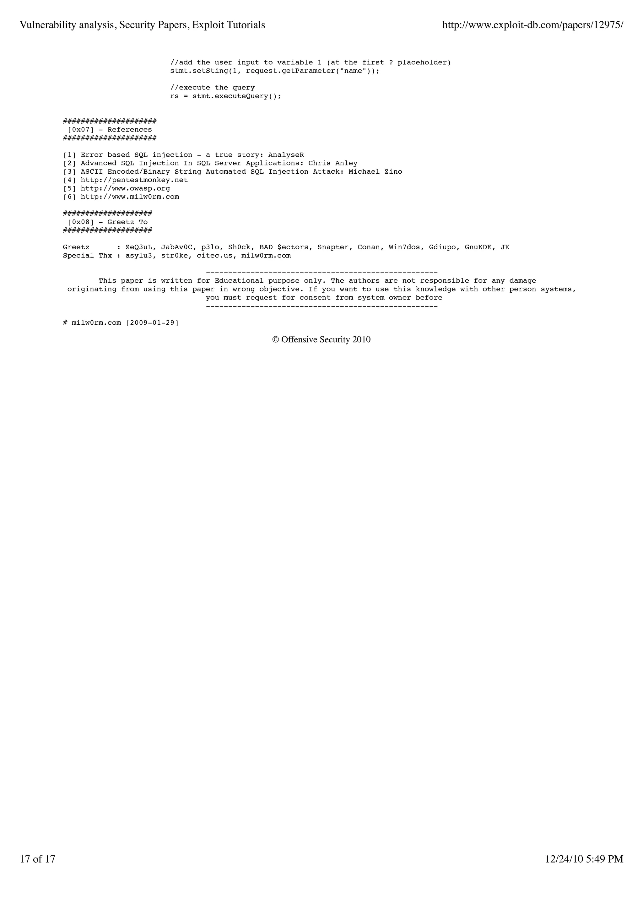 Vulnerability analysis, Security Papers, Exploit Tutorials                                      http://www.exploit-db.com/papers/12975/


                                    //add the user input to variable 1 (at the first ? placeholder)
                                    stmt.setSting(1, request.getParameter("name"));

                                    //execute the query
                                    rs = stmt.executeQuery();


           #####################
            [0x07] - References
           #####################

           [1]   Error based SQL injection - a true story: AnalyseR
           [2]   Advanced SQL Injection In SQL Server Applications: Chris Anley
           [3]   ASCII Encoded/Binary String Automated SQL Injection Attack: Michael Zino
           [4]   http://pentestmonkey.net
           [5]   http://www.owasp.org
           [6]   http://www.milw0rm.com

           ####################
            [0x08] - Greetz To
           ####################

           Greetz      : ZeQ3uL, JabAv0C, p3lo, Sh0ck, BAD $ectors, Snapter, Conan, Win7dos, Gdiupo, GnuKDE, JK
           Special Thx : asylu3, str0ke, citec.us, milw0rm.com

                                           ----------------------------------------------------
                   This paper is written for Educational purpose only. The authors are not responsible for any damage
            originating from using this paper in wrong objective. If you want to use this knowledge with other person systems,
                                           you must request for consent from system owner before
                                           ----------------------------------------------------

           # milw0rm.com [2009-01-29]

                                                             © Offensive Security 2010




17 of 17                                                                                                              12/24/10 5:49 PM
 