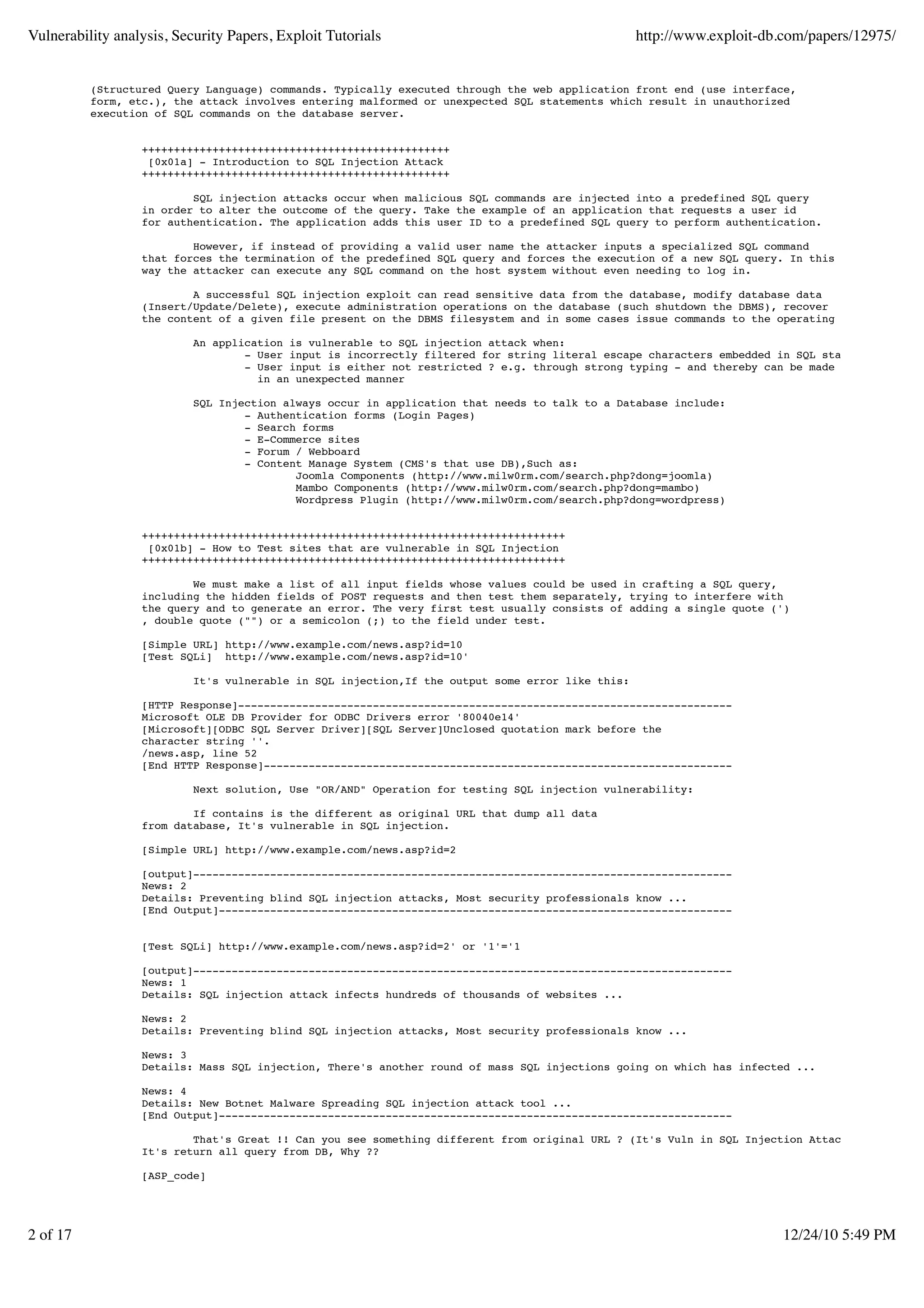 Vulnerability analysis, Security Papers, Exploit Tutorials                                        http://www.exploit-db.com/papers/12975/


          (Structured Query Language) commands. Typically executed through the web application front end (use interface,
          form, etc.), the attack involves entering malformed or unexpected SQL statements which result in unauthorized
          execution of SQL commands on the database server.


                  ++++++++++++++++++++++++++++++++++++++++++++++++
                   [0x01a] - Introduction to SQL Injection Attack
                  ++++++++++++++++++++++++++++++++++++++++++++++++

                          SQL injection attacks occur when malicious SQL commands are injected into a predefined SQL query
                  in order to alter the outcome of the query. Take the example of an application that requests a user id
                  for authentication. The application adds this user ID to a predefined SQL query to perform authentication.

                          However, if instead of providing a valid user name the attacker inputs a specialized SQL command
                  that forces the termination of the predefined SQL query and forces the execution of a new SQL query. In this
                  way the attacker can execute any SQL command on the host system without even needing to log in.

                          A successful SQL injection exploit can read sensitive data from the database, modify database data
                  (Insert/Update/Delete), execute administration operations on the database (such shutdown the DBMS), recover
                  the content of a given file present on the DBMS filesystem and in some cases issue commands to the operating system.

                           An application is vulnerable to SQL injection attack when:
                                   - User input is incorrectly filtered for string literal escape characters embedded in SQL statements.
                                   - User input is either not restricted ? e.g. through strong typing - and thereby can be made to execute
                                     in an unexpected manner

                           SQL Injection always occur in application that needs to talk to a Database include:
                                   - Authentication forms (Login Pages)
                                   - Search forms
                                   - E-Commerce sites
                                   - Forum / Webboard
                                   - Content Manage System (CMS's that use DB),Such as:
                                           Joomla Components (http://www.milw0rm.com/search.php?dong=joomla)
                                           Mambo Components (http://www.milw0rm.com/search.php?dong=mambo)
                                           Wordpress Plugin (http://www.milw0rm.com/search.php?dong=wordpress)


                  ++++++++++++++++++++++++++++++++++++++++++++++++++++++++++++++++++
                   [0x01b] - How to Test sites that are vulnerable in SQL Injection
                  ++++++++++++++++++++++++++++++++++++++++++++++++++++++++++++++++++

                          We must make a list of all input fields whose values could be used in crafting a SQL query,
                  including the hidden fields of POST requests and then test them separately, trying to interfere with
                  the query and to generate an error. The very first test usually consists of adding a single quote (')
                  , double quote ("") or a semicolon (;) to the field under test.

                  [Simple URL] http://www.example.com/news.asp?id=10
                  [Test SQLi] http://www.example.com/news.asp?id=10'

                           It's vulnerable in SQL injection,If the output some error like this:

                  [HTTP Response]-----------------------------------------------------------------------------
                  Microsoft OLE DB Provider for ODBC Drivers error '80040e14'
                  [Microsoft][ODBC SQL Server Driver][SQL Server]Unclosed quotation mark before the
                  character string ''.
                  /news.asp, line 52
                  [End HTTP Response]-------------------------------------------------------------------------

                           Next solution, Use "OR/AND" Operation for testing SQL injection vulnerability:

                          If contains is the different as original URL that dump all data
                  from database, It's vulnerable in SQL injection.

                  [Simple URL] http://www.example.com/news.asp?id=2

                  [output]------------------------------------------------------------------------------------
                  News: 2
                  Details: Preventing blind SQL injection attacks, Most security professionals know ...
                  [End Output]--------------------------------------------------------------------------------


                  [Test SQLi] http://www.example.com/news.asp?id=2' or '1'='1

                  [output]------------------------------------------------------------------------------------
                  News: 1
                  Details: SQL injection attack infects hundreds of thousands of websites ...

                  News: 2
                  Details: Preventing blind SQL injection attacks, Most security professionals know ...

                  News: 3
                  Details: Mass SQL injection, There's another round of mass SQL injections going on which has infected ...

                  News: 4
                  Details: New Botnet Malware Spreading SQL injection attack tool ...
                  [End Output]--------------------------------------------------------------------------------

                          That's Great !! Can you see something different from original URL ? (It's Vuln in SQL Injection Attacks),
                  It's return all query from DB, Why ??

                  [ASP_code]




2 of 17                                                                                                                 12/24/10 5:49 PM
 