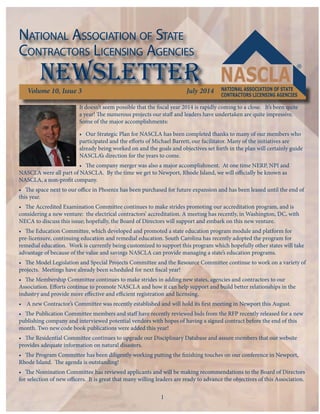 NATIONAL ASSOCIATION OF STATE 
CONTRACTORS LICENSING AGENCIES 
newsletter 
Volume 10, Issue 3 July 2014 
It doesn’t seem possible that the fi scal year 2014 is rapidly coming to a close. It’s been quite 
a year! Th e numerous projects our staff and leaders have undertaken are quite impressive. 
Some of the major accomplishments: 
• Our Strategic Plan for NASCLA has been completed thanks to many of our members who 
participated and the eff orts of Michael Barrett, our facilitator. Many of the initiatives are 
already being worked on and the goals and objectives set forth in the plan will certainly guide 
NASCLA’s direction for the years to come. 
• Th e company merger was also a major accomplishment. At one time NERP, NPI and 
NASCLA were all part of NASCLA. By the time we get to Newport, Rhode Island, we will offi cially be known as 
NASCLA, a non-profi t company. 
• Th e space next to our offi ce in Phoenix has been purchased for future expansion and has been leased until the end of 
this year. 
• Th e Accredited Examination Committee continues to make strides promoting our accreditation program, and is 
considering a new venture: the electrical contractors’ accreditation. A meeting has recently, in Washington, DC, with 
NECA to discuss this issue; hopefully, the Board of Directors will support and embark on this new venture. 
• Th e Education Committee, which developed and promoted a state education program module and platform for 
pre-licensure, continuing education and remedial education. South Carolina has recently adopted the program for 
remedial education. Work is currently being customized to support this program which hopefully other states will take 
advantage of because of the value and savings NASCLA can provide managing a state’s education programs. 
• Th e Model Legislation and Special Projects Committee and the Resource Committee continue to work on a variety of 
projects. Meetings have already been scheduled for next fi scal year! 
• Th e Membership Committee continues to make strides in adding new states, agencies and contractors to our 
Association. Eff orts continue to promote NASCLA and how it can help support and build better relationships in the 
industry and provide more eff ective and effi cient registration and licensing. 
• A new Contractor’s Committee was recently established and will hold its fi rst meeting in Newport this August. 
• Th e Publication Committee members and staff have recently reviewed bids from the RFP recently released for a new 
publishing company and interviewed potential vendors with hopes of having a signed contract before the end of this 
month. Two new code book publications were added this year! 
• Th e Residential Committee continues to upgrade our Disciplinary Database and assure members that our website 
provides adequate information on natural disasters. 
• Th e Program Committee has been diligently working putting the fi nishing touches on our conference in Newport, 
Rhode Island. Th e agenda is outstanding! 
• Th e Nomination Committee has reviewed applicants and will be making recommendations to the Board of Directors 
for selection of new offi cers. It is great that many willing leaders are ready to advance the objectives of this Association. 
1 
 