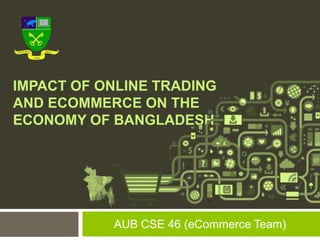 IMPACT OF ONLINE TRADING
AND ECOMMERCE ON THE
ECONOMY OF BANGLADESH.
AUB CSE 46 (eCommerce Team)
 