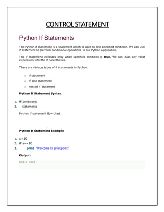 CONTROL STATEMENT
Python If Statements
The Python if statement is a statement which is used to test specified condition. We can use
if statement to perform conditional operations in our Python application.
The if statement executes only when specified condition is true. We can pass any valid
expression into the if parentheses.
There are various types of if statements in Python.
o if statement
o if-else statement
o nested if statement
Python If Statement Syntax
1. if(condition):
2. statements
Python If statement flow chart
Python If Statement Example
1. a=10
2. if a==10:
3. print "Welcome to javatpoint"
Output:
Hello User
 