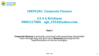 EMBA - 2020
Executive Education
18EPG201 Corporate Finance
CA A G Krishnan
9886217080 agk_1954@yahoo.com
Unit 1
Corporate finance is primarily concerned with maximizing shareholder
value through long and short-term financial planning and the
implementation of various strategies.
1
 