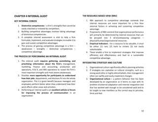 10
CHAPTER 4 INTERNAL AUDIT
KEY INTERNAL FORCES
1. Distinctive competencies – a firm’s strengths that cannot be
easily matched or imitated by competitors.
2. Building competitive advantages involves taking advantage
of distinctive competencies.
3. A complete internal assessment is vital to help a firm
formulate, implement, and evaluate strategies to enable it to
gain and sustain competitive advantages.
4. The process of gaining competitive advantage in a firm –
weaknesses – strengths – distinctive competencies –
competitive advantage
THE PROCESS OF PERFORMING AN INTERNAL AUDIT
1. The internal audit requires gathering, assimilating, and
prioritizing information about the firm’s management,
marketing, finance and accounting, production and
operations, R & D, and MIS operations to reveal the firm’s
most important strengths and most severe weaknesses.
2. Provides more opportunity for participants to understand
how their jobs, departments, and divisions fit into the whole
organization. This is a great benefit because managers and
employees perform better when they understand how their
work affects other areas and activities.
3. Performing an internal audit is an excellent vehicle or forum
for improving the process of communication in an
organization.
THE RESOURCE-BASED VIEW (RBV)
1. RBV approach to competitive advantage contends that
internal resources are more important for a firm than
external factors in achieving and sustaining competitive
advantage.
2. Proponents of RBV contend that organizational performance
will primarily be determined by internal resources that can
be grouped into 3 all-encompassing categories –
physical/human/organizational resources.
3. Empirical Indicators - For a resource to be valuable, it must
be either (1) rare, (2) hard to imitate (3) not easily
substitutable.
4. These enable a firm to implement strategies that improve
efficiency and effectiveness and lead to a sustainable
competitive advantage.
INTEGRATING STRATEGY AND CULTURE
1. Organizational culture significantly affects planning activities.
2. If strategies can capitalize on cultural strengths, such as a
strong work ethic or highly ethical beliefs, then management
often can swiftly and easily implement changes.
3. Organizational culture = a pattern behavior that has been
developed by an organization as it learns to cope with its
problem of external adaptation and internal integration and
that has worked well enough to be considered valid and to
be taught to new members as the correct way to perceive,
think and feel.
 