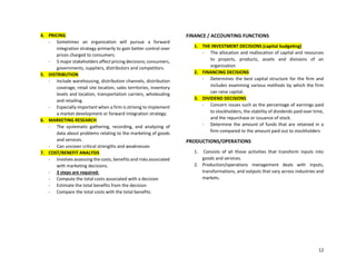 12
4. PRICING
- Sometimes an organization will pursue a forward
integration strategy primarily to gain better control over
prices charged to consumers.
- 5 major stakeholders affect pricing decisions; consumers,
governments, suppliers, distributors and competitors.
5. DISTRIBUTION
- Include warehousing, distribution channels, distribution
coverage, retail site location, sales territories, inventory
levels and location, transportation carriers, wholesaling
and retailing.
- Especially important when a firm is striving to implement
a market development or forward integration strategy.
6. MARKETING RESEARCH
- The systematic gathering, recording, and analyzing of
data about problems relating to the marketing of goods
and services.
- Can uncover critical strengths and weaknesses
7. COST/BENEFIT ANALYSIS
- Involves assessing the costs, benefits and risks associated
with marketing decisions.
- 3 steps are required:
- Compute the total costs associated with a decision
- Estimate the total benefits from the decision
- Compare the total costs with the total benefits.
FINANCE / ACCOUNTING FUNCTIONS
1. THE INVESTMENT DECISIONS (capital budgeting)
- The allocation and reallocation of capital and resources
to projects, products, assets and divisions of an
organization
2. FINANCING DECISIONS
- Determines the best capital structure for the firm and
includes examining various methods by which the firm
can raise capital.
3. DIVIDEND DECISIONS
- Concern issues such as the percentage of earnings paid
to stockholders, the stability of dividends paid over time,
and the repurchase or issuance of stock.
- Determine the amount of funds that are retained in a
firm compared to the amount paid out to stockholders
PRODUCTIONS/OPERATIONS
1. Consists of all those activities that transform inputs into
goods and services.
2. Production/operations management deals with inputs,
transformations, and outputs that vary across industries and
markets.
 