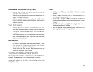 14
MANAGEMENT INFORMATION SYSTEMS (MIS)
1. Receives raw material from both external and internal
evaluation of an organization
2. Improves the performance of an enterprise by improving the
quality of managerial decision
3. Collects, codes, stores, synthesizes and presents information
in such a manner that it answers important operating and
strategic questions.
VALUE CHAIN ANALYSIS
1. Refers to the process whereby a firm determines the costs
associated with organizational activities from purchasing raw
materials to manufacturing products to marketing those
products.
2. Aims to identify where low-cost advantages or disadvantages
exist anywhere along the value chain from raw material to
customer service activities.
BENCHMARKING
1. An analytical tool used to determine whether a firm’s value
chain activities are competitive compared to rivals and thus
conducive to winning in the marketplace
2. Entails measuring costs of value chain activities across an
industry to determine “best practices”
THE INTERNAL FACTOR EVALUATION (IFE) MATRIX
This strategy-formulation tool summarizes and evaluates the major
strengths and weaknesses in the functional areas of business.
Also provide a basis for identifying and evaluating relationships
among those areas.
5 steps:
1. List key internal factors as identified in the internal-audit
process
2. Assign a weight that ranges from 0.0 (not important) to 1.0
(all important) to each factor.
3. Assign a 1 to 4 rating to each factor to indicate whether that
factor represents a major / minor weaknesses, minor / major
strength.
4. Multiply each factor’s weight by its rating to determine a
weighted score for each variable.
5. Sum the weighted scores for each variable to determine the
total weighted score for the organization.
 