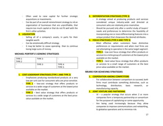 17
- Often used to raise capital for further strategic
acquisitions or investments.
- Can be part of an overall retrenchment strategy to rid an
organization of businesses that are unprofitable, that
require too much capital or that do not fit well with the
firm’s other activities.
3. LIQUIDATION
- Selling all of a company’s assets, in parts for their
tangible worth
- Can be emotionally difficult strategy
- It may be better to cease operating than to continue
losing large sums of money.
MICHAEL PORTER’S 5 GENERIC STRATEGIES
TYPE 1
TYPE 2
TYPE 3 -
- TYPE 3 TYPE 4
TYPE 5
1. COST LEADERSHIP STRATEGIES (TYPE 1 AND TYPE 2)
- Emphasizes producing standardized products at a very
low per-unit cost for consumers who are price-sensitive.
- TYPE 1 – low-cost strategy that offers products or
services to a wide range of customers at the lowest price
available on the market.
- TYPE 2 – best value strategy that offers products or
services to a wide range of customers at the best price-
value available on the market.
2. DIFFERENTIATION STRATEGIES (TYPE 3)
- A strategy aimed at producing products and services
considered unique industry-wide and directed at
consumers who are relatively price-insensitive.
- Should be pursued only after a careful study of buyers’
needs and preferences to determine the feasibility of
incorporating one or more differentiating features into a
unique product that showcases the desired attributes.
3. FOCUS STRATEGIES (TYPE 4 AND TYPE 5)
- Most effective when customers have distinctive
preferences or requirements and when rival firms are
not attempting to specialize in the same target segment.
- TYPE 4 – low-cost focus strategy that offers products or
services to a niche group of customers at the lowest price
available on the market.
- TYPE 5 – best-value focus strategy that offers products
or services to a small range of customers at the best
price-value available on the market.
MEANS FOR ACHIEVING STRATEGIES
1. COOPERATION AMONG COMPETITORS
- For collaboration between competitors to succeed, both
firms must contribute something distinctive, such as
technology, distribution, basic research, or
manufacturing capacity.
2. JOINT VENTURE AND PARTNERING
- JV – a popular strategy that occurs when 2 or more
companies form a temporary partnership or consortium
for the purpose of capitalizing on some opportunity.
- Are being used increasingly because they allow
companies to improve communications and networking,
to globalize operations and to minimize risk.
 