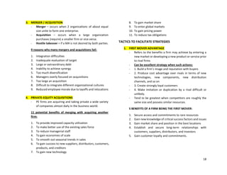 18
3. MERGER / ACQUISITION
- Merger – occurs when 2 organizations of about equal
size unite to form one enterprise.
- Acquisition – occurs when a large organization
purchases (require) a smaller firm or vice versa.
- Hostile takeover = if a MA is not desired by both parties.
9 reasons why many mergers and acquisitions fail:
1. Integration difficulties
2. Inadequate evaluation of target
3. Large or extraordinary debt
4. Inability to achieve synergy
5. Too much diversification
6. Managers overly focused on acquisitions
7. Too large an acquisition
8. Difficult to integrate different organizational cultures
9. Reduced employee morale due to layoffs and relocations
4. PRIVATE-EQUITY ACQUISITIONS
- PE firms are acquiring and taking private a wide variety
of companies almost daily in the business world.
11 potential benefits of merging with acquiring another
firm:
1. To provide improved capacity utilization
2. To make better use of the existing sales force
3. To reduce managerial staff
4. To gain economies of scale
5. To smooth out seasonal trends in sales
6. To gain success to new suppliers, distributors, customers,
products, and creditors
7. To gain new technology
8. To gain market share
9. To enter global markets
10. To gain pricing power
11. To reduce tax obligations
TACTICS TO FACILITATE STRATEGIES
1. FIRST MOVER ADVANTAGE
- Refers to the benefits a firm may achieve by entering a
new market or developing a new product or service prior
to rival firms
- Can be excellent strategy when such actions:
- 1. Build a firm’s image and reputation with buyers
- 2. Produce cost advantage over rivals in terms of new
technologies, new components, new distribution
channels, and so on
- 3. Create strongly loyal customers
- 4. Make imitation or duplication by a rival difficult or
unlikely.
- Tend to be greatest when competitors are roughly the
same size and possess similar resources.
5 BENEFITS OF A FIRM BEING THE FIRST MOVER:
1. Secure access and commitments to rare resources
2. Gain new knowledge of critical success factors and issues
3. Gain market share and position in the best locations
4. Establish and secure long-term relationships with
customers, suppliers, distributors, and investors
5. Gain customer loyalty and commitments.
 