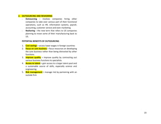 19
2. OUTSOURCING AND RESHORING
- Outsourcing – involves companies hiring other
companies to take over various part of their functional
operations, such as HR, information systems, payroll,
accounting, customer service and even marketing
- Reshoring – the new term that refers to US companies
planning to move some of their manufacturing back to
US.
POTENTIAL BENEFITS OF OUTSOURCING
1. Cost savings = access lower wages in foreign countries
2. Focus on core business = focus resources on developing
the core business rather than being distracted by other
functions.
3. Improve quality = improve quality by contracting out
various business functions to specialists.
4. Access to talent = gain access to a larger talent pool and
a sustainable source of skills, especially science and
engineering.
5. Risk management = manage risk by partnering with an
outside firm
 