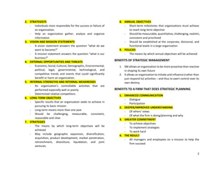 2
2. STRATEGISTS
- Individuals most responsible for the success or failure of
an organization.
- Help an organization gather, analyze and organize
information
3. VISION AND MISSION STATEMENTS
- A vision statement answers the question “what do we
want to become?”
- A mission statement answers the question “what is our
business?”
4. EXTERNAL OPPORTUNITIES AND THREATS
- Economic, Social, Cultural, Demographic, Environmental,
political, legal, governmental, technological, and
competitive trends and events that could significantly
benefit or harm an organization.
5. INTERNAL STRENGTHS AND INTERNAL WEAKNESSES
- An organization’s controllable activities that are
performed especially well or poorly
- Determined relative competitors
6. LONG-TERM OBJECTIVES
- Specific results that an organization seeks to achieve in
pursuing its basic mission
- Long-term means more than one year
- Should be challenging, measurable, consistent,
reasonable and clear
7. STRATEGIES
- The means by which long-term objectives will be
achieved
- May include geographic expansion, diversification,
acquisition, product development, market penetration,
retrenchment, divestiture, liquidation, and joint
ventures.
8. ANNUAL OBJECTIVES
- Short-term milestones that organizations must achieve
to reach long-term objective
- Should be measurable, quantitative, challenging, realistic,
consistent and prioritized
- Should be established at the corporate, divisional, and
functional levels in a large organization
9. POLICIES
- The means by which annual objectives will be achieved
BENEFITS OF STRATEGIC MANAGEMENT
1. SM allows an organization to be more proactive than reactive
in shaping its own future
2. It allows an organization to initiate and influence (rather than
just respond to) activities – and thus to exert control over its
own destiny.
BENEFITS TO A FIRM THAT DOES STRATEGIC PLANNING
1. ENHANCED COMMUNICATION
- Dialogue
- Participation
2. DEEPER/IMPROVED UNDERSTANDING
- Of others’ views
- Of what the firm is doing/planning and why
3. GREATER COMMITMENT
- To achieve objectives
- To implement strategies
- To work hard
4. THE RESULT
- All managers and employees on a mission to help the
firm succeed.
 