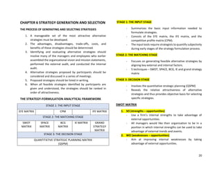 20
CHAPTER 6 STRATEGY GENERATION AND SELECTION
THE PROCESS OF GENERATING AND SELECTING STRATEGIES
1. A manageable set of the most attractive alternative
strategies must be developed.
2. The advantages, disadvantages, trade-offs, costs, and
benefits of these strategies should be determined.
3. Identifying and evaluating alternative strategies should
involve many of the managers and employees who earlier
assembled the organizational vision and mission statements,
performed the external audit, and conducted the internal
audit.
4. Alternative strategies proposed by participants should be
considered and discussed in a series of meetings.
5. Proposed strategies should be listed in writing.
6. When all feasible strategies identified by participants are
given and understood, the strategies should be ranked in
order of attractiveness.
THE STRATEGY-FORMULATION ANALYTICAL FRAMEWORK
STAGE 1: THE INPUT STAGE
EFE MATRIX CPM IFE MATRIX
STAGE 2: THE MATCHING STAGE
SWOT
MATRIX
SPACE
MATRIX
BCG
MATRIX
IE MATRIX GRAND
STRATEGY
MATRIX
STAGE 3: THE DECISION STAGE
QUANTITATIVE STRATEGIC PLANNING MATRIX
(QSPM)
STAGE 1: THE INPUT STAGE
- Summarizes the basic input information needed to
formulate strategies.
- Consists of the EFE matrix, the IFE matrix, and the
competitive profile matrix (CPM).
- The input tools require strategists to quantify subjectivity
during early stages of the strategy formulation process.
STAGE 2: THE MATCHING STAGE
- Focuses on generating feasible alternative strategies by
aligning key external and internal factors.
- 5 techniques – SWOT, SPACE, BCG, IE and grand strategy
matrix
STAGE 3: DECISION STAGE
- Involves the quantitative strategic planning (QSPM)
- Reveals the relative attractiveness of alternative
strategies and thus provides objective basis for selecting
specific strategies.
SWOT MATRIX
1. SO (strengths – opportunities)
- Use a firm’s internal strengths to take advantage of
external opportunities.
- All managers would like their organization to be in a
position in which internal strengths can be used to take
advantage of external trends and events.
2. WO (weaknesses – opportunities)
- Aim at improving internal weaknesses by taking
advantage of external opportunities.
 