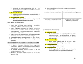 21
- Sometimes key external opportunities exist, but a firm
has internal weaknesses that prevent it from exploiting
those opportunities.
3. ST (strength – threats)
- Use a firm’s strengths to avoid or reduce the impact of
external threats.
4. WT (weaknesses – threats)
- Defensive tactics directed at reducing internal
weaknesses and avoiding external threats.
LIMITATIONS OF SWOT MATRIX
1. SWOT does not show how to achieve a competitive
advantage, so it must not be an end in itself.
2. SWOT is a static assessment (or snapshot) in time. As
circumstances, capabilities, threats and strategies change,
the dynamics of a competitive environment may not be
revealed in a single matrix.
3. SWOT analysis may lead the firm to overemphasize a single
internal or external factor in formulating strategies.
4. There are no weights, ratings or numbers in a SWOT analysis.
5. The relative attractiveness of alternative strategies is not
provided.
STRATEGIC POSITION AND ACTION EVALUATION (SPACE) MATRIX
1. 4 Quadrant framework indicates whether aggressive,
conservative, defensive, or competitive strategies are most
appropriate for a given organization
2. 2 internal dimensions (financial position – FP and
competitive position – CP)
3. 2 external dimensions (stability position – SP and industry
position – IP )
4. Most important determinants of an organization’s overall
strategic position
INTENSIVE STRATEGY / conservative INTEGRATION STRATEGY / aggressive
DEFENSIVE STRATEGY / defensive INTEGRATION AND INTENSIVE
STRATEGY / competitive
EXAMPLE OF STRATEGY PROFILES
1. Aggressive profiles
- An organization is in an excellent position to use its
internal strengths 1 to take advantage of external
opportunities, 2 overcome internal weaknesses, 3 avoid
external threats.
2. Conservative profiles
- Which implies staying close to the firm’s basic
competencies and not taking excessive risks.
3. Competitive profiles
- Indicating competitive strategies
4. Defensive profiles
- Which suggests the firm should focus on improving
internal weaknesses and avoiding external threats.
 