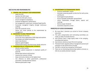 26
BOD DUTIES AND RESPONSIBILITES
1. CONTROL AND OVERSIGHT OVER MANAGEMENT
- Select the CEO
- Sanction the CEO’s team
- Provide the CEO with a forum
- Ensure managerial competency
- Evaluate management’s performance
- Set management’s salary level, including fringe benefits
- Guarantee managerial integrity through continuous
auditing.
- Chart the corporate course
- Devise and revise policies to be implemented by
management
2. ADHERENCE TO LEGAL PRESCRIPTIONS
- Keep abreast of new laws
- Ensure the entire organization fulfills legal prescriptions
- Pass bylaws and related resolutions
- Select new directors
- Approve capital budgets
- Authorize borrowing, new stock issues, bonds, and so on.
3. CONSIDERATION OF STAKEHOLDERS’ INTERESTS
- Monitor product quality
- Facilitate upward progression in employee quality of
work life
- Review labor policies and practices
- Improve the customer climate
- Keep community relations at the highest level.
- Use influence to better government, professional
association, and educational contacts.
- Maintain good public image
4. ADVANCEMENT OF STOCKHOLDERS’ RIGHTS
- Preserve stockholders’ equity
- Stimulate corporate growth so that the firm will survive
and flourish
- Guard against equity dilution
- Ensure equitable stockholder representation
- Inform stockholders through letters, reports and
meetings
- Declare proper dividends
- Guarantee corporate survival
PRINCIPLES OF GOOD GOVERNANCE
1. No more than 2 directors are current or former company
executives.
2. The audit, compensation and nominating committees are
made up solely of outside directors.
3. Each director owns a large equity stake in the company,
excluding stock options.
4. Each director attends at least 75% of all meetings
5. The board meets regularly without management present and
evaluates its own performance annually.
6. The CEO is not also the chairperson of the board.
7. There are no interlocking directorships (where a director or
CEO sits on another director’s board).
 