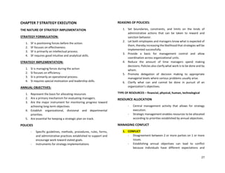 27
CHAPTER 7 STRATEGY EXECUTION
THE NATURE OF STRATEGY IMPLEMENTATION
STRATEGY FORMULATION:
1. SF is positioning forces before the action.
2. SF focuses on effectiveness.
3. SF is primarily an intellectual process.
4. SF requires good intuitive and analytical skills.
STRATEGY IMPLEMENTATION:
1. SI is managing forces during the action
2. SI focuses on efficiency.
3. SI is primarily an operational process.
4. SI requires special motivation and leadership skills.
ANNUAL OBJECTIVES:
1. Represent the basis for allocating resources
2. Are a primary mechanism for evaluating managers.
3. Are the major instrument for monitoring progress toward
achieving long-term objectives
4. Establish organizational, divisional and departmental
priorities.
5. Are essential for keeping a strategic plan on track.
POLICIES
- Specific guidelines, methods, procedures, rules, forms,
and administrative practices established to support and
encourage work toward stated goals.
- Instruments for strategy implementations
REASONS OF POLICIES:
1. Set boundaries, constraints, and limits on the kinds of
administrative actions that can be taken to reward and
sanction behavior.
2. Let both employees and managers know what is expected of
them, thereby increasing the likelihood that strategies will be
implemented successfully.
3. Provide a basis for management control and allow
coordination across organizational units.
4. Reduce the amount of time managers spend making
decisions. Policies also clarify what work is to be done and by
whom.
5. Promote delegation of decision making to appropriate
managerial levels where various problems usually arise.
6. Clarify what can and cannot be done in pursuit of an
organization’s objectives.
TYPE OF RESOURCES – financial, physical, human, technological
RESOURCE ALLOCATION
- Central management activity that allows for strategy
execution.
- Strategic management enables resources to be allocated
according to priorities established by annual objectives.
MANAGING CONFLICT
1. CONFLICT
- Disagreement between 2 or more parties on 1 or more
issues.
- Establishing annual objectives can lead to conflict
because individuals have different expectations and
 