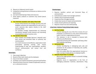 29
4. Requires an elaborate control system
5. Competition among divisions can become so intense as to be
dysfunctional.
6. Can lead limited sharing of ideas and resources
7. Some regions, products or customers may receive special
treatment.
3. THE STRATEGIC BUSINESS UNIT (SBU) STRUCTURE
- Groups similar divisions into strategic business units and
delegates authority and responsibility for each unit to a
senior executive who reports directly to the chief
executive officer.
- Can facilitate strategy implementation by improving
coordination between similar divisions and channeling
accountability to distinct business units.
4. THE MATRIX STRUCTURE
- Most complex of all designs because it depends upon
both vertical and horizontal flows of authority and
communication.
- For a matrix structure to be effective, organizations need
participative planning, training, clear mutual
understanding of roles and responsibilities, excellent
internal communication, and mutual trust and
confidence.
Advantages:
1. Clear project objectives
2. Results of their work clearly seen by employees
3. Easy to shut down a project
4. Facilitates uses of special equipment, personnel and facilities.
5. Shared functional resources instead of duplicated resources,
as in a divisional structure.
Disadvantages:
1. Requires excellent vertical and horizontal flows of
communication.
2. Costly because creates more manager positions
3. Violates unity of command principle
4. Create dual lines of budget authority
5. Creates dual sources of reward and punishments
6. Creates shared authority and reporting
7. Requires mutual trust and understanding
STRATEGIC PRODUCTION/OPERATIONS ISSUES
1. RESTRUCTURING
- Involves reducing the size of the firm in terms of no of
employees, no of divisions or units, and no of hierarchical
levels in the firm’s organizational structure.
- This reduction in size is intended to improve both
efficiency and effectiveness.
- Concerned primarily with shareholder well-being rather
than employee well-being.
2. REENGINEERING
- Involves reconfiguring or redesigning work, jobs and
processes for the purpose of improving cost, quality,
service, and speed.
- Does not usually affect the organizational structure or
chart, nor does it imply job loss or employee layoffs.
3. MANAGE RESISTANCE TO CHANGE
- May be the single-greatest threat to successful strategy
implementation.
- Regularly occurs in organizations in the form of
sabotaging production machines, absenteeism, filing
 