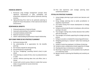 3
FINANCIAL BENEFITS
1. Businesses using strategic management concepts show
significant improvement in sales, profitability and
productivity compared to firms without systematic planning
activities
2. High-performing firms tend to do systematic planning to
prepare for future fluctuations in their external and internal
environments.
NONFINANCIAL BENEFITS
1. Enhanced awareness of external threats
2. Improved understanding of competitors’ strategies
3. Increased employee productivity
4. Reduced resistance to change
5. Clearer understanding of performance-reward relationship
WHY SOME FIRMS DO NO STRATEGIC PLANNING?
1. No formal training in SM
2. No understanding of or appreciation for the benefits
planning
3. No monetary rewards for doing planning
4. No punishment for not planning
5. Too busy “firefighting” (resolving internal crises) to plan
ahead
6. View planning as a waste of time, since no product/services
is made
7. Laziness: effective planning takes time and effort; time is
money
8. Content with current success; failure to realize that success
today is no guarantee for success tomorrow
9. Overconfident
10. Prior bad experience with strategic planning done
sometime/somewhere
PITFALLS IN STRATEGIC PLANNING
1. Using strategic planning to gain control over decisions and
resources
2. Doing strategic planning only to satisfy accreditation or
regulatory requirements
3. Too hastily moving from mission development to strategy
formulation
4. Failing to communicate the plan to employees, who continue
working in the dark
5. Top managers making many intuitive decisions that conflict
with the formal plan
6. Top managers not actively supporting the strategic-planning
process
7. Failing to use plans as standard for measuring performance
8. Delegating planning to a “planner” rather than involving all
managers
9. Failing to involve key employees in all phases of planning.
10. Failing to create a collaborative climate supportive of change
11. Viewing planning as unnecessary or unimportant
12. Becoming so engrossed in current problems that insufficient
or no planning is done
13. Being so formal in planning that flexibility and creativity are
stifled.
 