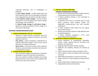 30
unfounded grievances, and an unwillingness to
cooperate.
- A. force change strategy = involves giving order and
enforcing those orders; has the advantage of being fast,
but it is plagued by low commitment and high resistance.
- B. the educative change strategy = one that presents
information to convince people of the need for change;
disadvantage – slow and difficult
- C. rational change strategy or self-interest change =
attempts to convince individuals that the change is to
their personal advantage.
STRATEGIC HUMAN RESOURCES ISSUES
1. LINKING PERFORMANCE AND PAY TO STRATEGIES
- Decisions on salary increases, promotions, merit pay,
and bonuses need to support the long-term and annual
objectives of the firm.
- Gain sharing = requires employees or departments to
establish performance targets; if actual results exceed
objectives; all members get bonuses.
- Bonus system = criteria such as sales, profit, production
efficiency, quality and safety could also serve as bases for
an effective bonus system.
2. BALANCE WORK AND HOME LIFE
- Work and family strategies now represent a competitive
advantage for those firms that offer such benefits as:
- Elder care assistance; flexible scheduling; job sharing;
adoption benefits; onsite summer camp; employee help
line; pet care; lawn service referrals
3. DEVELOP A DIVERSE WORKFORCE
6 benefits of having diverse workforce:
1. Women and minorities have different insights, opinions
and perspectives that should be considered.
2. A diverse workforce portrays a firm committed to
nondiscrimination.
3. A workforce that mirrors a customers base can help
attract customers, build customer loyalty, and
design/offer products/services that meet customer
needs/wants.
4. A diverse workforce helps protect the firm against
discrimination lawsuits
5. Women and minorities represent a huge additional pool
of qualified applicants.
6. A diverse workforce strengthens a firm’s social
responsibility and ethical position.
4. CREATING A STRATEGY-SUPPORTIVE CULTURE
1. Formal statements of organizational philosophy,
charters, creeds, materials used for recruitment and
selection, and socialization.
2. Designing of physical spaces, facades, buildings
3. Deliberate role modeling, teaching and coaching by
leaders.
4. Explicit reward and status system, promotion criteria.
5. Stories, legends, myths and parables about key people
and events
6. What leaders pay attention to, measure and control
7. Leader reactions to critical incidents and organizational
crises.
8. How the organization is designed and structured
9. Organizational systems and procedures
 