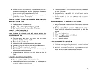 33
4. Identify areas in the positioning map where the company’s
products or service could be most competitive in the given
target market. Look for vacant areas (niches).
5. Develop a marketing plan to position the company’s
products or services appropriately.
RULES FOR USING PRODUCT POSITIONING AS A STRATEGY-
IMPLEMENTATION TOOL
1. Look for the hole or vacant niche.
2. Don’t serve 2 segments with the same strategy.
3. Don’t position yourself in the middle of the map.
FINANCE / ACCOUNTING ISSUES
Some examples of decisions that may require finance and
accounting policies are:
1. To raise capital with short term debt, long term debt,
preferred stock, or common stock
2. To lease or buy fixed assets
3. To determine an appropriate dividend payout ratio
4. To use LIFO, FIFO or a market-value accounting approach.
5. To extend the time of accounts receivable
6. To establish a certain percentage discounts on accounts
within a specified period of time
7. To determine the amount of cash that should be kept on
hand.
5 important finance/accounting activities:
1. Acquire needed capital to implement strategies
2. Develop projected financial statements to show expected
impact of strategies implemented
3. Determine the firm’s value (corporate valuation) in the event
an offer is received.
4. Decide whether to go public with an initial public offering
(IPO)
5. Decide whether to keep cash offshore that was earned
offshore.
ACQUIRING CAPITAL TO IMPLEMENT STRATEGIES
1. Successful strategy implementation often requires additional
capital
2. Besides net profit from operations and the sale of assets, 2
basic sources of capital for an organization are debt and
equity.
3. EPS = earnings per share
4. EBIT = earning before interest and taxes
5. EBT = earnings before tax
6. EAT = earnings after tax
PROJECTED FINANCIAL STATEMENT
1. Allows an organizational to examine the expected results of
various actions and approaches
2. Allows an organization to compute projected financial ratios
under various strategy-implementation decisions.
 