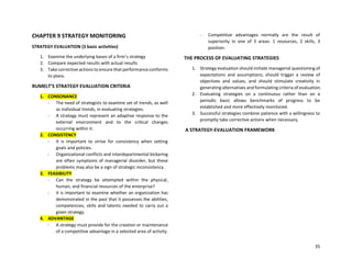 35
CHAPTER 9 STRATEGY MONITORING
STRATEGY EVALUATION (3 basic activities)
1. Examine the underlying bases of a firm’s strategy
2. Compare expected results with actual results
3. Take corrective actions to ensure that performance conforms
to plans.
RUMELT’S STRATEGY EVALUATION CRITERIA
1. CONSONANCE
- The need of strategists to examine set of trends, as well
as individual trends, in evaluating strategies.
- A strategy must represent an adaptive response to the
external environment and to the critical changes
occurring within it.
2. CONSISTENCY
- It is important to strive for consistency when setting
goals and policies.
- Organizational conflicts and interdepartmental bickering
are often symptoms of managerial disorder, but these
problems may also be a sign of strategic inconsistency.
3. FEASIBILITY
- Can the strategy be attempted within the physical,
human, and financial resources of the enterprise?
- It is important to examine whether an organization has
demonstrated in the past that it possesses the abilities,
competencies, skills and talents needed to carry out a
given strategy.
4. ADVANTAGE
- A strategy must provide for the creation or maintenance
of a competitive advantage in a selected area of activity.
- Competitive advantages normally are the result of
superiority in one of 3 areas: 1 resources, 2 skills, 3
position.
THE PROCESS OF EVALUATING STRATEGIES
1. Strategy evaluation should initiate managerial questioning of
expectations and assumptions, should trigger a review of
objectives and values, and should stimulate creativity in
generating alternatives and formulating criteria of evaluation.
2. Evaluating strategies on a continuous rather than on a
periodic basic allows benchmarks of progress to be
established and more effectively monitored.
3. Successful strategies combine patience with a willingness to
promptly take corrective actions when necessary.
A STRATEGY-EVALUATION FRAMEWORK
 