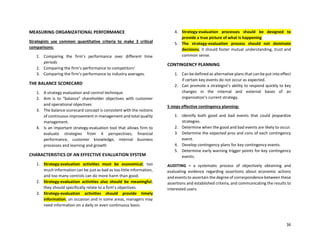 36
MEASURING ORGANIZATIONAL PERFORMANCE
Strategists use common quantitative criteria to make 3 critical
comparisons:
1. Comparing the firm’s performance over different time
periods
2. Comparing the firm’s performance to competitors’
3. Comparing the firm’s performance to industry averages.
THE BALANCE SCORECARD
1. A strategy evaluation and control technique
2. Aim is to “balance” shareholder objectives with customer
and operational objectives
3. The balance scorecard concept is consistent with the notions
of continuous improvement in management and total quality
management.
4. Is an important strategy-evaluation tool that allows firm to
evaluate strategies from 4 perspectives; financial
performance, customer knowledge, internal business
processes and learning and growth
CHARACTERISTICS OF AN EFFECTIVE EVALUATION SYSTEM
1. Strategy-evaluation activities must be economical; too
much information can be just as bad as too little information,
and too many controls can do more harm than good.
2. Strategy-evaluation activities also should be meaningful;
they should specifically relate to a firm’s objectives.
3. Strategy-evaluation activities should provide timely
information; on occasion and in some areas, managers may
need information on a daily or even continuous basis.
4. Strategy-evaluation processes should be designed to
provide a true picture of what is happening.
5. The strategy-evaluation process should not dominate
decisions; it should foster mutual understanding, trust and
common sense.
CONTINGENCY PLANNING
1. Can be defined as alternative plans that can be put into effect
if certain key events do not occur as expected.
2. Can promote a strategist’s ability to respond quickly to key
changes in the internal and external bases of an
organization’s current strategy.
5 steps effective contingency planning:
1. Identify both good and bad events that could jeopardize
strategies.
2. Determine when the good and bad events are likely to occur.
3. Determine the expected pros and cons of each contingency
event.
4. Develop contingency plans for key contingency events.
5. Determine early warning trigger points for key contingency
events.
AUDITING = a systematic process of objectively obtaining and
evaluating evidence regarding assertions about economic actions
and events to ascertain the degree of correspondence between these
assertions and established criteria, and communicating the results to
interested users.
 