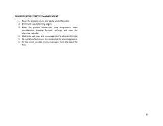 37
GUIDELINE FOR EFFECTIVE MANAGEMENT
1. Keep the process simple and easily understandable.
2. Eliminate vague planning jargon.
3. Keep the process nonroutine; vary assignments, team
membership, meeting formats, settings, and even the
planning calendar.
4. Welcome bad news and encourage devil’s advocate thinking
5. Do not allow technicians to monopolize the planning process.
6. To the extent possible, involve managers from all areas of the
firm.
 