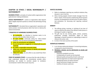 38
CHAPTER 10 ETHICS / SOCIAL RESPONSIBILITY /
SUSTAINABILITY
BUSINESS ETHICS = principles of conduct within organizations that
guide decision making and behavior.
SOCIAL RESPONSIBILITY = actions an organization takes beyond
what is legally required to protect or enhance the well-being of living
things.
SUSTAINABILITY = the extent than an organization’s operations and
actions protect, mend and preserve rather than harm or destroy the
natural environment.
7 PRINCIPLES OF ADMIRABLE BUSINESS ETHICS
1. Be trustworthy; no individual or business wants to do
business with an entity it does not trust.
2. Be open minded, continually asking for “ethics-related
feedback” from all internal and external stakeholders.
3. Honor all commitments and obligations
4. Do not misrepresent, exaggerate, or mislead with any print
materials
5. Be visibly a responsible community citizen
6. Utilize your accounting practices to identify and eliminate
questionable activities.
7. Follow the motto; do unto others as you would have them
do unto you.
CODE OF BUSINESS ETHICS = to ensure that the code of ethics is
read, understood, believed, and remembered, periodic ethics
workshops are needed to sensitize people to workplace
circumstances in which ethics issues may arise.
WHISTLE-BLOWING
1. Refers to employees reporting any unethical violations they
discover or see in the firm.
2. Ethics training program should include messages from the
CEO or owner of the business emphasizing ethical business
practices, the development and discussion of codes of ethics,
and procedures for discussing and reporting unethical
behavior.
BRIBERY
1. The offering, giving, receiving, or soliciting of any item of
value to influence the actions of an official or other person in
discharge of a public or legal duty.
2. The gift may be any money, goods, actions, property,
preferment, privilege, emolument, object of value,
advantage or merely a promise or undertaking to induce or
influence the action, vote.
3. A crime in the most countries of the world
WORKPLACE ROMANCE
1. Is an intimate relationship between 2 consenting employees,
as opposed to sexual harassment.
2. Workplace romance can be detrimental to morale and
productivity:
- Favoritism complaints can arise
- Confidentiality of records can be breached.
- Reduced quality and quantity of work could result
- Personal arguments can lead to work arguments
- Whispering secrets can lead to tensions
- Sexual harassment charges may ensue
- Conflicts of interest could arise
 