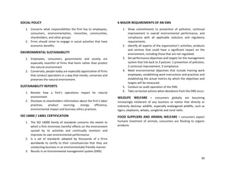 39
SOCIAL POLICY
1. Concerns what responsibilities the firm has to employees,
consumers, environmentalists, minorities, communities,
shareholders, and other groups
2. Firms should strive to engage in social activities that have
economic benefits.
ENVIRONMENTAL SUSTAINABILITY
1. Employees, consumers, governments and society are
especially resentful of firms that harm rather than protect
the natural environment
2. Conversely, people today are especially appreciative of firms
that conduct operations in a way that mends, conserves and
preserves the natural environment.
SUSTAINABILITY REPORTS
1. Reveals how a firm’s operations impact he natural
environment
2. Discloses to shareholders information about the firm’s labor
practices, product sourcing, energy efficiency,
environmental impact and business ethics practices.
ISO 14000 / 14001 CERTIFICATION
1. The ISO 14000 family of standards concerns the extent to
which a firm minimizes harmful effects on the environment
caused by its activities and continually monitors and
improves its own environmental performance.
2. Is a set of standards adopted by thousands of a firms
worldwide to certify to their constituencies that they are
conducting business in an environmentally friendly manner
3. Results in an Environmental management system (EMS)
6 MAJOR REQUIREMENTS OF AN EMS
1. Show commitments to prevention of pollution, continual
improvement in overall environmental performance, and
compliance with all applicable statutory and regulatory
requirements.
2. Identify all aspects of the organization’s activities, products
and services that could have a significant impact on the
environment, including those that are not regulated.
3. Set performance objectives and targets for the management
system that link back to 3 policies: 1 prevention of pollution,
2 continual improvement, 3 compliance.
4. Meet environmental objectives that include training work
employees, establishing work instructions and practices and
establishing the actual metrics by which the objectives and
targets will be measured.
5. Conduct an audit operation of the EMS
6. Take corrective actions when deviations from the EMS occur.
WILDLIFE WELFARE = consumers globally are becoming
increasingly intolerant of any business or notion that directly or
indirectly destroys wildlife, especially endangered wildlife, such as
tigers, elephants, whales, songbirds and coral reefs.
FOOD SUPPLIERS AND ANIMAL WELFARE = consumers expect
humane treatment of animals, consumers are flocking to organic
products.
 