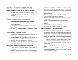 4
CHAPTER 2 VISION AND MISSION ANALYSIS
VISION STATEMENT (WHAT DO WE WANT TO BECOME?)
1. Should be short, preferably one sentence, and as many
managers as possible should have input into developing the
statement.
2. Should reveal the type of business the firm engages.
MISSION STATEMENT (WHAT IS OUR BUSINESS?)
1. A declaration of an organization’s “reason for being.”
2. It is essential for effectively establishing objectives and
formulating strategies.
3. It reveals what an organization wants to be and whom it
wants to serve.
4. Also called as – a creed statement / a statement of purpose
/ a statement of beliefs / a statement of business principles.
IMPORTANCE OF VISON AND MISSION
1. To make sure all employees / managers understand the
firm’s purpose or reason for being.
2. To provide a basis for prioritization of key internal and
external factors utilized to formulate feasible strategies.
3. To provide a basis for the allocation of resources.
4. To provide a basis for organizing work, departments,
activities, and segments around common purpose.
BENEFITS OF HAVING A CLEAR MISSION AND VISION
1. Achieve clarity of purpose among all managers and
employees.
2. Provide a basis for all other strategic planning activities,
including internal and external assessment, establishing
objectives, developing strategies, choosing among
alternative strategies, devising policies, establishing
organizational structure, allocating resources, and evaluating
performance.
3. Provide direction.
4. Provide a focal point for all stakeholders of the firm.
5. Resolve divergent views among managers.
6. Promote a sense of shared expectations among all managers
and employees.
7. Project a sense of worth and intent to all stakeholders.
8. Project an organized, motivated organization worthy of
support.
9. Achieve higher organizational performance.
10. Achieve synergy among all managers and employees.
CHARACTERISTICS OF A MISSION STATEMENT
1. A good mission statement allows for the generation and
consideration of a range of feasible alternative objectives
and strategies without unduly stifling management creativity.
2. Needs to be broad to reconcile differences effectively
among, and appeal to, an organization’s diverse stakeholders.
- Stakeholders = employees, managers, BOD, customers,
suppliers, distributors, creditors, governments, unions,
competitors, environmental groups, general public.
3. Should arose positive feelings and emotions about an
organization.
4. Should be inspiring in the sense that it motivates readers to
action.
5. A business mission reflects judgements about future growth
directions and strategies that are based on forward-looking
external and internal analyses.
 