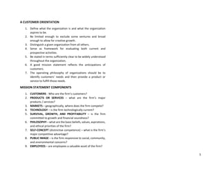 5
A CUSTOMER ORIENTATION
1. Define what the organization is and what the organization
aspires to be.
2. Be limited enough to exclude some ventures and broad
enough to allow for creative growth.
3. Distinguish a given organization from all others.
4. Serve as framework for evaluating both current and
prospective activities.
5. Be stated in terms sufficiently clear to be widely understood
throughout the organization.
6. A good mission statement reflects the anticipations of
customers.
7. The operating philosophy of organizations should be to
identify customers’ needs and then provide a product or
service to fulfill those needs.
MISSION STATEMENT COMPONENTS
1. CUSTOMERS - Who are the firm’s customers?
2. PRODUCTS OR SERVICES – what are the firm’s major
products / services?
3. MARKETS – geographically, where does the firm compete?
4. TECHNOLOGY – is the firm technologically current?
5. SURVIVAL, GROWTH, AND PROFITABILITY – is the firm
committed to growth and financial soundness?
6. PHILOSOPHY – what are the basic beliefs, values, aspirations,
and ethical priorities of the firm?
7. SELF-CONCEPT (distinctive competence) – what is the firm’s
major competitive advantage?
8. PUBLIC IMAGE – is the firm responsive to social, community,
and environmental concerns?
9. EMPLOYEES – are employees a valuable asset of the firm?
 