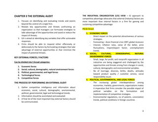 6
CHAPTER 3 THE EXTERNAL AUDIT
1. Focuses on identifying and evaluating trends and events
beyond the control of a single firm.
2. Reveals key opportunities and threats confronting an
organization so that managers can formulate strategies to
take advantage of the opportunities and avoid or reduce the
impact of threats.
3. EA is aimed at identifying key variables that offer actionable
responses.
4. Firms should be able to respond either offensively or
defensively to the factors by formulating strategies that take
advantage of external opportunities or that minimize the
impact of potential threats.
KEY EXTERNAL FORCES / FACTORS
Can be divided into 5 broad categories:
1. Economic forces
2. Social, cultural, demographic, natural environment forces
3. Political, governmental, and legal forces
4. Technological forces
5. Competitive forces
THE PROCESS OF PERFORMING AN EXTERNAL AUDIT
1. Gather competitive intelligence and information about
economic, social, cultural, demographic, environmental,
political, governmental, legal and technological trends.
2. Information should be assimilated and evaluated.
3. A final list of the most important key external factors should
be communicated.
THE INDUSTRIAL ORGANIZATION (I/O) VIEW = IO approach to
competitive advantage advocates that external (industry) factors are
more important than internal factors in a firm for gaining and
sustaining competitive advantage.
P.E.S.T.E.L.C
1. ECONOMIC FORCES
- Direct impact on the potential attractiveness of various
strategies.
- Forecasting – Asian financial crisis 1997, global recession
- Interest, inflation rates, value of the dollar, price
fluctuations, import/export factor, unemployment
trends.
2. SOCIAL, CULTURAL, DEMOGRAPHIC, NATURAL
ENVIRONMENT FORCES
- Small, large, for-profit, and nonprofit organization in all
industries are being staggered and challenged by the
opportunities and threats arising from changes in social,
cultural, demographic and environmental variables.
- No of marriage, divorces, births, deaths, attitudes
toward product quality / customer service, social
responsibility issues
3. POLITICAL, GOVERNMENTAL, AND LEGAL FORCES
- The increasing global interdependence among
economies, markets, governments, organizations makes
it imperative that firms consider the possible impact of
political variables on the formulation and
implementation of competitive strategies.
- Environmental regulations, no of patents, unionization
trends, political conditions in foreign countries
 