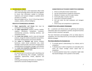 7
4. TECHNOLOGICAL FORCES
- Many firms now have a chief information officer (CIO)
and a chief technology officer (CTO) who work together
to ensure that information needed to formulate,
implement, and evaluate strategies is available where
and when it is needed.
- New technologies such as – the IoT, 3D printing, biotech,
analytics, robotics, artificial intelligence
RESULTS OF TECHNOLOGICAL ADVANCES
A. Major opportunities and threats that must be
considered in formulating strategies.
B. Can affect organizations’ products, services, markets,
suppliers, distributors, competitors, customers,
manufacturing processes, marketing practices, and
competitive position.
C. Can create new markets, result in new and improved
products, change the relative competitive cost positions,
and render existing products and services obsolete.
D. Can reduce or eliminate cost barriers between
businesses, create shorter production runs, create
shortages in technical skills, and result in changing values
and expectations of employees, managers, and customer.
E. Can create new competitive advantages that are more
powerful than existing advantages.
5. COMPETITIVE FORCES
- An important part of an external audit is identifying rival
firms and determining their strengths, weaknesses,
capabilities, opportunities, threats, objectives and
strategies.
- Collecting and evaluating information on competitors is
essential for successful strategy formulation.
CHARACTERISTICS OF THE MOST COMPETITIVE COMPANIES:
1. Strive to continually increase market share.
2. Use the vision/mission as a guide for all decisions.
3. Whether it’s broke or not, fix it-make it better.
4. Continually adapt, innovate, improve.
5. Acquisition is essential to growth.
6. Hire and retain the best employees and managers
possible.
7. Strive to stay cost-competitive on a global basis.
COMPETITIVE INTELLIGENCE PROGRAMS
CI = a systematic and ethical process for gathering and analyzing
information about the competition’s activities and general business
trends to further a business’s own goals.
The more information and knowledge a firm can obtain about its
competitors, the more likely the firm can formulate and implement
effective strategies.
The 3 basic objective of a CI program are:
1. To provide general understanding of an industry and its
competitors.
2. To identify areas in which competitors are vulnerable and to
assess the impact strategic actions would have on
competitors.
3. To identify potential moves that a competitor might make
that would endanger a firm’s position in the market.
 