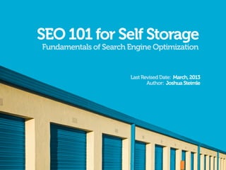 SEO 101 for Self Storage
Fundamentals of Search Engine Optimization


                       Last Revised Date: March, 2013
                              Author: Joshua Steimle
 