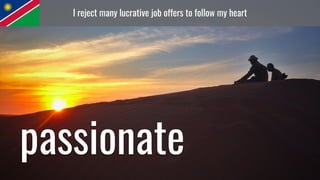 I reject many lucrative job offers to follow my heart
passionate
 