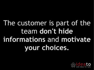 The customer is part of the team  don't hide informations  and  motivate your choices. 