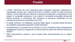 Finalità
• L’ISTAT, nell’ambito dei conti ambientali della contabilità nazionale, implementa la
metodologia europea per il calcolo dei flussi di materia a livello di intera economia
italiana e rende disponibili gli indicatori di pressione ambientale. L’integrazione tra gli
schemi di contabilità economica e gli schemi di contabilità ambientale (framework
SEEA) permette di confrontare tale indicatore di pressione ambientale con gli
indicatori economici ed in particolare con il PIL.
• In questo contesto vi è l’esigenza, espressa dalle regioni, di rendere questi strumenti
di contabilità ambientale disponibili a livello territoriale.
• Inevitabilmente ci si scontra con la carenza e la non uniformità di dati territorialmente
disaggregati e quindi la ricognizione e l’armonizzazione delle fonti diventa l’attività più
delicata
• Nella presentazione vedremo i primi risultati della sperimentazione per le regioni
italiane.
 