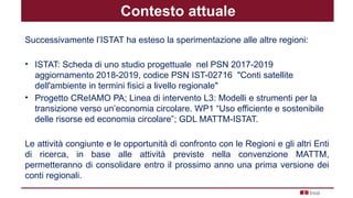 Successivamente l’ISTAT ha esteso la sperimentazione alle altre regioni:
• ISTAT: Scheda di uno studio progettuale nel PSN 2017-2019
aggiornamento 2018-2019, codice PSN IST-02716 "Conti satellite
dell'ambiente in termini fisici a livello regionale"
• Progetto CReIAMO PA; Linea di intervento L3: Modelli e strumenti per la
transizione verso un’economia circolare. WP1 “Uso efficiente e sostenibile
delle risorse ed economia circolare”; GDL MATTM-ISTAT.
Le attività congiunte e le opportunità di confronto con le Regioni e gli altri Enti
di ricerca, in base alle attività previste nella convenzione MATTM,
permetteranno di consolidare entro il prossimo anno una prima versione dei
conti regionali.
Contesto attuale
 