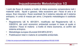 Inquadramento Metodologico 1/2
I conti dei flussi di materia a livello di intera economia comprendono tutti i
materiali solidi, liquidi e gassosi, fatta eccezione per i flussi di aria e di
acqua. Essi misurano i flussi scambiati fra il sistema naturale ed il sistema
antropico, in unità di massa per anno. L’impianto metodologico è costituito
da:
• Regolamento UE N. 691/2011, modificato dal Regolamento UE n.
538/2014, dei conti economici ambientali europei in base al quale si
valutano i flussi di materia a livello di intera economia, ai confini del
sistema antropico.
• Metodologia europea (Eurostat EW-MFA 2018*)
• Pubblicazioni Istat in materia di contabilità ambientale.
(*) https://ec.europa.eu/eurostat/web/products-manuals-and-guidelines/-/KS-GQ-18-006
 