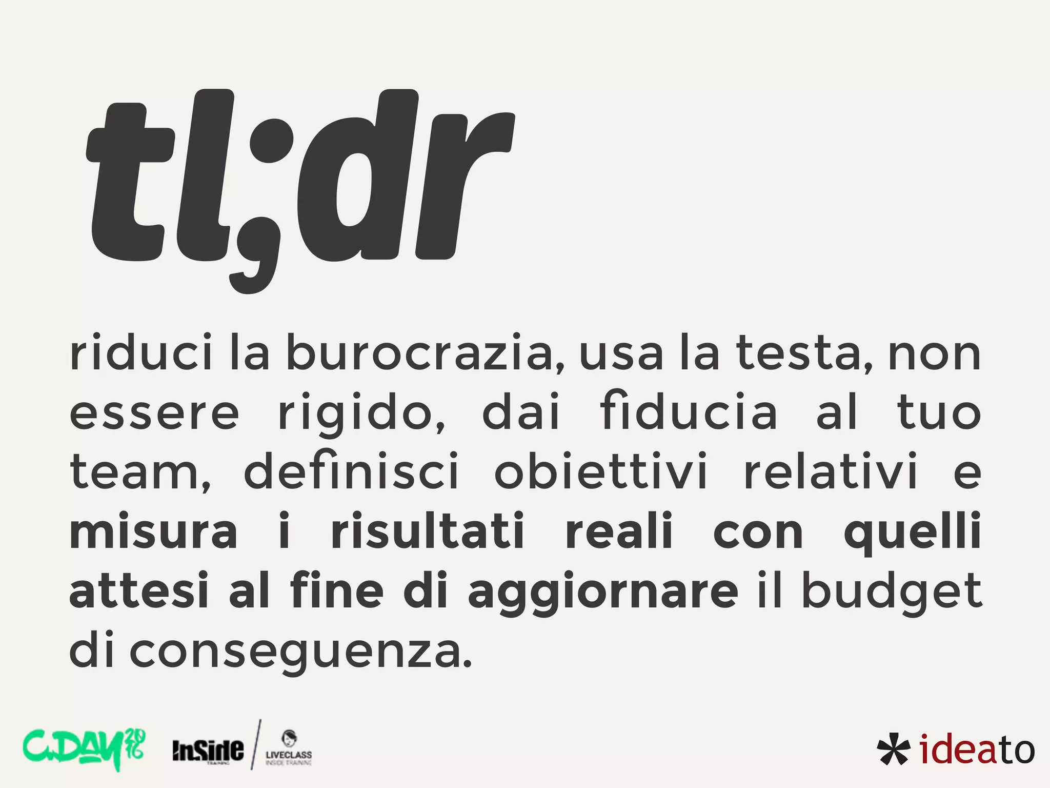 tl;dr
riduci la burocrazia, usa la testa, non
essere rigido, dai ﬁducia al tuo
team, deﬁnisci obiettivi relativi e
misura i risultati reali con quelli
attesi al fine di aggiornare il budget
di conseguenza.
 