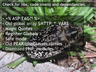 Check for libs, code smells and dependancies.


- <% ASP TAG?! %>
- Old global array $HTTP_*_VARS
- Magic Quotes
- Register Globals
- Safe mode
- Old PEAR/phpClasses classes
- Dismissed PHP_modules
 