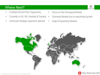 Where Next?
             •         A Global Ground Floor Opportunity                               •   Focus on Key Emerging Markets
             •         Currently in US, UK, Australia & Canada •                           Overseas Markets key to exponential growth
             •         Continued strategic expansion planned                           •   Huge & Expanding Markets




This presentation was created by Arbonne International, Inc. Independent Consultants
 
