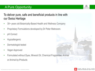 A Pure Opportunity

        To deliver pure, safe and beneficial products in line with
        our Swiss Heritage
        •         30+ years old Botanically-Based Health and Wellness Company

        •         Proprietary Formulations developed by Dr Peter Matravers

        •         pH Correct

        •         Hypoallergenic

        •         Dermatologist tested

        •         Vegan Approved

        •         Formulated without Dyes, Mineral Oil, Chemical Fragrances, Animal
                  or Animal by-Products


This presentation was created by Arbonne International, Inc. Independent Consultants
 