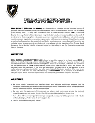 ZAKA GUARDS AND SECURITY COMPANY
A PROPOSAL FOR GUARDS’ SERVICES
ZAKA SECURITY COMPANY (RC 809498) is a License security company with the overview function of
providing industrial/commercial security services to discerning individuals and corporate bodies as well as meeting
guards training needs. Our head office is situated at suite J76, Ikota Shopping Complex. ZAKA Guards and
Security Company offers a holistic and complete integrated set of security services designed to meet the needs of
a wide array of clients ranging from individuals, government parastatals and small business with private security
needs to corporate organizations, manufacturing companies, public sector organizations, Hotels, Churches as well
as Multinational corporations. We recruit, train and deploy security personnel in accordance with terms that are
mutually agreed between us and our clients, and in compliance with the stipulation of the Private Guard
Companies Decree No. 33 of 1986.The company is licensed by Nigeria Security and Civil Defense Corps as private
Security Company.
OVERVIEW
ZAKA GUARDS AND SECURITY COMPANY is pleased to submit this proposal for services to support ZAKA in
achieving its goals for improving customer satisfaction by providing you with the best of security services. Is built
around core set values – integrity, vigilance and helpfulness. These values are simple, unchanging and essential to
the way we do business. In ZAKA, we know we must remain true to these principles to protect and promote the
company‘s world class reputation. To this, ethics and value play a prominent role in all our operations so as to
make customer, employees, shareholders and other stake-holders feel confident about us. Ethics must be an
integral part of our business and every action taken by ZAKA COMPANY and its employees must at all times
satisfy the highest ethical, moral and legal standard and consequently promote the company’s reputation.
OBJECTIVE
 We recruit distinct, experienced and qualified officers with adequate environment exposure from the
immediate environment and geographical areas contiguous to you. These selected officers will be given initial
security training and monthly in-house refresher courses.
 We meet with the requirement of the contract and enhance task performance, provide the pertinent
materials, equipment and support functions that this contract might require from time to time.
 There will be skill-based training and retraining of our operatives and personal kits/equipment which includes
uniform, torchlight, whistles, raincoat, rain boot, pens etc.
 Effective reaction team with patrol vehicles.
 