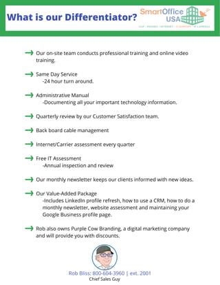 What is our Differentiator?
Our on-site team conducts professional training and online video
training.
Same Day Service
-24 hour turn around.
Administrative Manual
-Documenting all your important technology information.
Quarterly review by our Customer Satisfaction team.
Back board cable management
Internet/Carrier assessment every quarter
Free IT Assessment
-Annual inspection and review
Our monthly newsletter keeps our clients informed with new ideas.
Our Value-Added Package
-Includes LinkedIn profile refresh, how to use a CRM, how to do a
monthly newsletter, website assessment and maintaining your
Google Business profile page.
Rob also owns Purple Cow Branding, a digital marketing company
and will provide you with discounts.
Rob Bliss: 800-604-3960 | ext. 2001
Chief Sales Guy
 