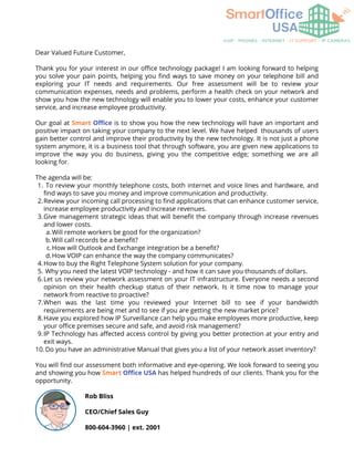 To review your monthly telephone costs, both internet and voice lines and hardware, and
find ways to save you money and improve communication and productivity.
Review your incoming call processing to find applications that can enhance customer service,
increase employee productivity and increase revenues.
Give management strategic ideas that will benefit the company through increase revenues
and lower costs.
Will remote workers be good for the organization?
Will call records be a benefit?
How will Outlook and Exchange integration be a benefit?
How VOIP can enhance the way the company communicates?
How to buy the Right Telephone System solution for your company.
Why you need the latest VOIP technology - and how it can save you thousands of dollars.
Let us review your network assessment on your IT infrastructure. Everyone needs a second
opinion on their health checkup status of their network. Is it time now to manage your
network from reactive to proactive?
When was the last time you reviewed your Internet bill to see if your bandwidth
requirements are being met and to see if you are getting the new market price?
Have you explored how IP Surveillance can help you make employees more productive, keep
your office premises secure and safe, and avoid risk management?
IP Technology has affected access control by giving you better protection at your entry and
exit ways.
Do you have an administrative Manual that gives you a list of your network asset inventory?
Dear Valued Future Customer,
Thank you for your interest in our office technology package! I am looking forward to helping
you solve your pain points, helping you find ways to save money on your telephone bill and
exploring your IT needs and requirements. Our free assessment will be to review your
communication expenses, needs and problems, perform a health check on your network and
show you how the new technology will enable you to lower your costs, enhance your customer
service, and increase employee productivity.
Our goal at Smart Office is to show you how the new technology will have an important and
positive impact on taking your company to the next level. We have helped thousands of users
gain better control and improve their productivity by the new technology. It is not just a phone
system anymore, it is a business tool that through software, you are given new applications to
improve the way you do business, giving you the competitive edge; something we are all
looking for.
The agenda will be:
1.
2.
3.
a.
b.
c.
d.
4.
5.
6.
7.
8.
9.
10.
You will find our assessment both informative and eye-opening. We look forward to seeing you
and showing you how Smart Office USA has helped hundreds of our clients. Thank you for the
opportunity.
Rob Bliss
CEO/Chief Sales Guy
800-604-3960 | ext. 2001
 