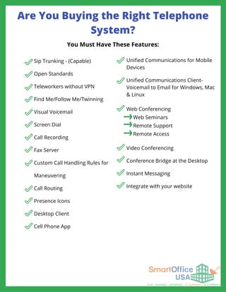 Are You Buying the Right Telephone
System?
Sip Trunking - (Capable)
Open Standards
Teleworkers without VPN
Find Me/Follow Me/Twinning
Visual Voicemail
Screen Dial
Call Recording
Fax Server
Custom Call Handling Rules for
Maneuvering
Call Routing
Presence Icons
Desktop Client
Cell Phone App
Video Conferencing
Conference Bridge at the Desktop
Instant Messaging
Integrate with your website
You Must Have These Features:
Unified Communications for Mobile
Devices
Unified Communications Client-
Voicemail to Email for Windows, Mac
& Linux
Web Conferencing
Web Seminars
Remote Support
Remote Access
 