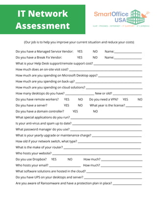 IT Network
Assessment
(Our job is to help you improve your current situation and reduce your costs)
Do you have a Managed Service Vendor: YES NO Name:____________________
Do you have a Break Fix Vendor: YES NO Name:____________________
What is your Help Desk support/remote support cost? ___________________________________
How much does an on-site visit cost? _____________________________________________________
How much are you spending on Microsoft Desktop apps? ________________________________
How much are you spending on back up? ________________________________________________
How much are you spending on cloud solutions? _________________________________________
How many desktops do you have? _____________________ New or old? _____________________
Do you have remote workers? YES NO Do you need a VPN? YES NO
Do you have a server? YES NO What year is the license? ____________
Do you have a domain controller? YES NO
What special applications do you run? ____________________________________________________
Is your anti-virus and spam up to date? __________________________________________________
What password manager do you use? ____________________________________________________
What is your yearly upgrade or maintenance charge? ____________________________________
How old if your network switch, what type? ______________________________________________
What is the make of your router? ________________________________________________________
Who hosts your website? _________________________________________________________________
Do you use Dropbox? YES NO How much? ______________________________
Who hosts your email? _______________________ How much? ______________________________
What software solutions are hosted in the cloud? ________________________________________
Do you have UPS on your desktops and server? __________________________________________
Are you aware of Ransomware and have a protection plan in place? _____________________
 